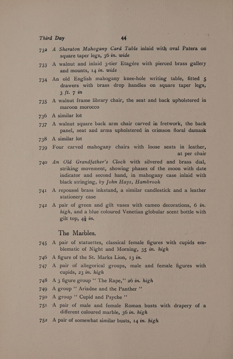 134 733 734 735 730 737 738 739 740 741 742 A Sheraton Mahogany Card Table inlaid with oval Patera on square taper legs, 36 in. wide A walnut and inlaid 3-tier Etagére with pierced brass gallery and mounts, 14 in. wide An old English mahogany knee-hole writing table, fitted 5 drawers with brass drop handles on square taper legs, 3 ft. 7m A walnut frame library chair, the seat and back upholstered in maroon morocco A similar lot A walnut square back arm chair carved in fretwork, the back panel, seat and arms upholstered in crimson floral damask A similar lot Four carved mahogany chairs with loose seats in leather, at per chair An Old Grandfather’s Clock with silvered and brass dial, striking movement, showing phases of the moon with date indicator and second hand, in mahogany case inlaid with black stringing, by John Hays, Hambrook A repoussé brass inkstand, a similar candlestick and a leather stationery case A pair of green and gilt vases with cameo decorations, 6 in. high, and a blue coloured Venetian globular scent bottle with gilt top, 4% in. The Marbles. A pair of statuettes, classical female figures with cupids em- blematic of Night and Morning, 35 in. high A figure of the St. Marks Lion, 13 in. A pair of allegorical groups, male and female figures with cupids, 23 in. high A 3 figure group ‘‘ The Rape,”’ 26 in. high A group “‘ Ariadne and the Panther ”’ A group ‘* Cupid and Psyche ”’ A pair of male and female Roman busts with drapery of a different coloured marble, 36 in. high A pair of somewhat similar busts, 14 in. high