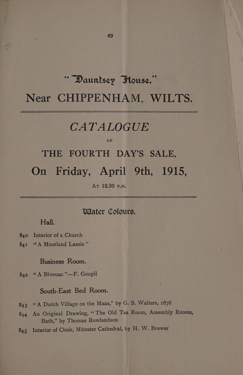 ““Dauntsey Jlouse,” Near CHIPPENHAM, WILTS. CATALOGUE OF THE FOURTH DAY’S SALE, On Friday, April 9th, 1915, AT 12.30 p.m. Water Colours. Hall. 840 Interior of a Church 841 ‘*A Moorland Lassie’”’ Business Room. 842 “A Bivouac”—F. Goupil South-East Bed Room. « A Dutch Village on the Maas,” by G. S. Walters, 1876 An Original Drawing, ‘The Old Tea Room, Assembly Rooms, Bath,” by Thomas Rowlandson Interior of Choir, Minster Cathedral, by H. W. Brewer 843 844 845