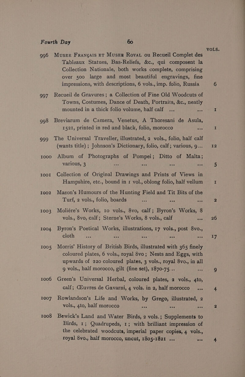 VOLS. 996 Musge Francais ET Musee Roya ou Recueil Complet des Tableaux Statues, Bas-Reliefs, &amp;c., qui composent la Collection Nationale, both works complete, comprising over 500 large and most beautiful engravings, fine impressions, with descriptions, 6 vols., imp. folio, Russia 6 997 Recueil de Gravures; a Collection of Fine Old Woodcuts of Towns, Costumes, Dance of Death, Portraits, &amp;c., neatly mounted in a thick folio volume, half calf... aie I 998 Breviarum de Camera, Venetus, A Thoresani de Asula, 1521, printed in red and black, folio, morocco wes I 999 The Universal Traveller, illustrated, 2 vols., folio, half calf (wants title) ; Johnson’s Dictionary, folio, calf; various, 9... 12 tooo Album of Photographs of Pompei; Ditto of Malta; various, 3 id ae toor Collection of Original Drawings and Prints of Views in Hampshire, etc., bound in 1 vol., oblong folio, half vellum I 1002 Mason’s Humours of the Hunting Field and Tit Bits of the Turf, 2 vols., folio, boards os ata a 2 1003 Moliére’s Works, 10 vols., 8vo, calf; Byron’s Works, 8 vols., 8vo, calf; Sterne’s Works, 8 vols., calf sake 1004. Byron’s Poetical Works, illustrations, 17 vols., post 8vo., cloth cian om is eels avery, 1005 Morris’ History of British Birds, illustrated with 365 finely coloured plates, 6 vols., royal 8vo; Nests and Eggs, with upwards of 220 coloured plates, 3 vols., royal 8vo., in all 9 vols., half morocco, gilt (fine set), 1870-75... 4a 9 1006 Green’s Universal Herbal, coloured plates, 2 vols., 4to, calf; CLuvres de Gavarni, 4 vols. in 2, half morocco... 4 1007 Rowlandson’s Life and Works, by Grego, illustrated, 2 vols., 4to, half morocco pan a ee 2 1008 Bewick’s Land and Water Birds, 2 vols.; Supplements to Birds, 1; Quadrupeds, 1; with brilliant impression of the celebrated woodcuts, imperial paper copies, 4 vols., royal 8vo., half morocco, uncut, 1805-1821 ... one 4