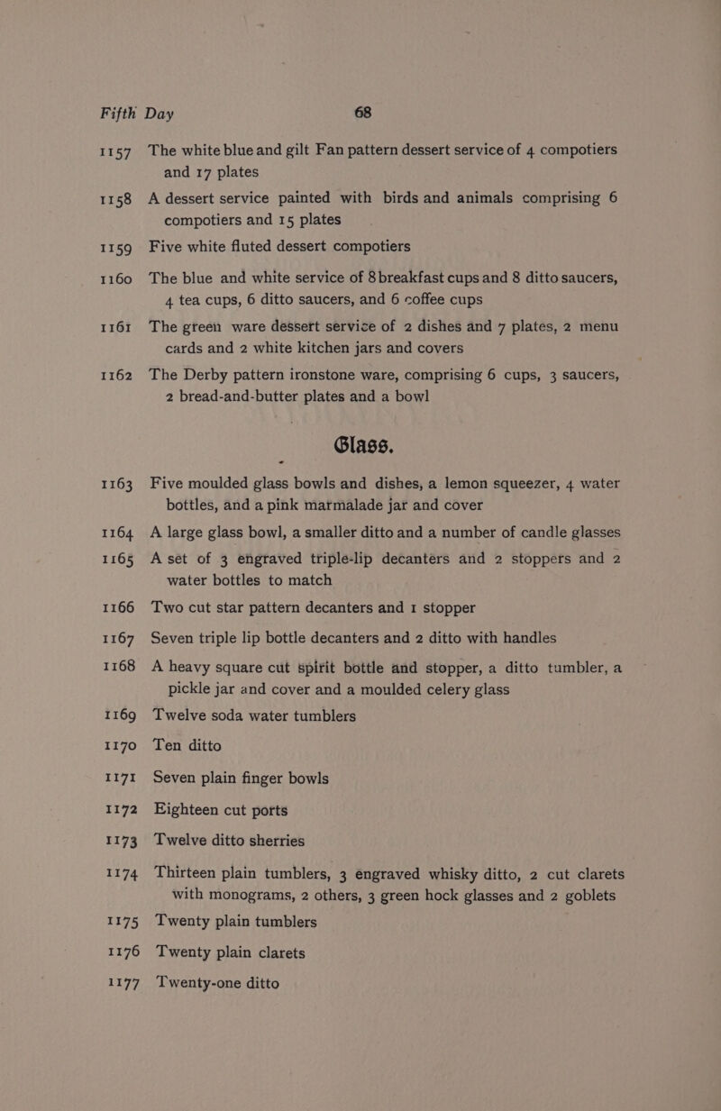 Fifth L157 1158 II59 1160 1161 1162 1163 1164 1165 1166 1167 1168 1169 1170 I17I 1172 1173 1174 1175 1176 1177 Day 68 The white blue and gilt Fan pattern dessert service of 4 compotiers and 17 plates A dessert service painted with birds and animals comprising 6 compotiers and 15 plates Five white fluted dessert compotiers The blue and white service of 8 breakfast cups and 8 ditto saucers, 4 tea cups, 6 ditto saucers, and 6 coffee cups The green ware dessert service of 2 dishes and 7 plates, 2 menu cards and 2 white kitchen jars and covers The Derby pattern ironstone ware, comprising 6 cups, 3 saucers, 2 bread-and-butter plates and a bowl Glass. - Five moulded glass bowls and dishes, a lemon squeezer, 4 water bottles, and a pink marmalade jar and cover A large glass bowl, a smaller ditto and a number of candle glasses A set of 3 engraved triple-lip decanters and 2 stoppers and 2 water bottles to match Two cut star pattern decanters and 1 stopper Seven triple lip bottle decanters and 2 ditto with handles A heavy square cut spirit bottle and stopper, a ditto tumbler, a pickle jar and cover and a moulded celery glass Twelve soda water tumblers Ten ditto Seven plain finger bowls Eighteen cut ports Twelve ditto sherries Thirteen plain tumblers, 3 engraved whisky ditto, 2 cut clarets with monograms, 2 others, 3 green hock glasses and 2 goblets Twenty plain tumblers Twenty plain clarets Twenty-one ditto