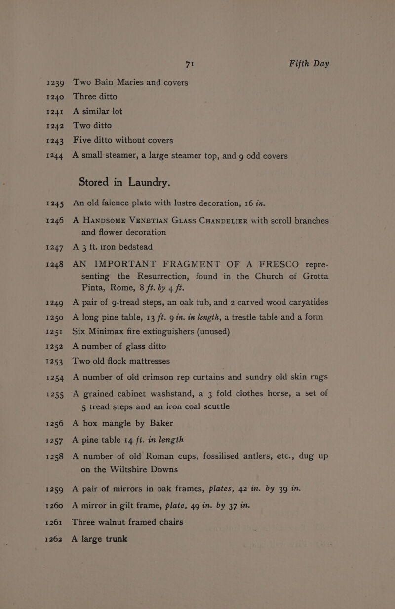 1239 1240 I241 1242 1243 1244 1245 1246 aa4] 1248 1249 1250 1251 1252 1253 1254 1255 1256 1257 1258 1259 1260 1261 1262 vA Fifth Day Two Bain Maries and covers Three ditto A similar lot Two ditto Five ditto without covers A small steamer, a large steamer top, and g odd covers Stored in Laundry. An old faience plate with lustre decoration, 16 tm. A HANDSOME VENETIAN GLASS CHANDELIER with scroll branches and flower decoration A 3 ft. iron bedstead AN IMPORTANT FRAGMENT OF A FRESCO repre- senting the Resurrection, found in the Church of Grotta Pinta, Rome, 8 ft. by 4 ft. A pair of g-tread steps, an oak tub, and 2 carved wood caryatides A long pine table, 13 ft. 9 in. 1m length, a trestle table and a form Six Minimax fire extinguishers (unused) A number of glass ditto Two old flock mattresses A number of old crimson rep curtains and sundry old skin rugs A grained cabinet washstand, a 3 fold clothes horse, a set of 5 tread steps and an iron coal scuttle A box mangle by Baker A pine table 14 ft. in length A number of old Roman cups, fossilised antlers, etc., dug up on the Wiltshire Downs A pair of mirrors in oak frames, plates, 42 in. by 39 1n. A mirror in gilt frame, plate, 49 in. by 37 in. Three walnut framed chairs A large trunk