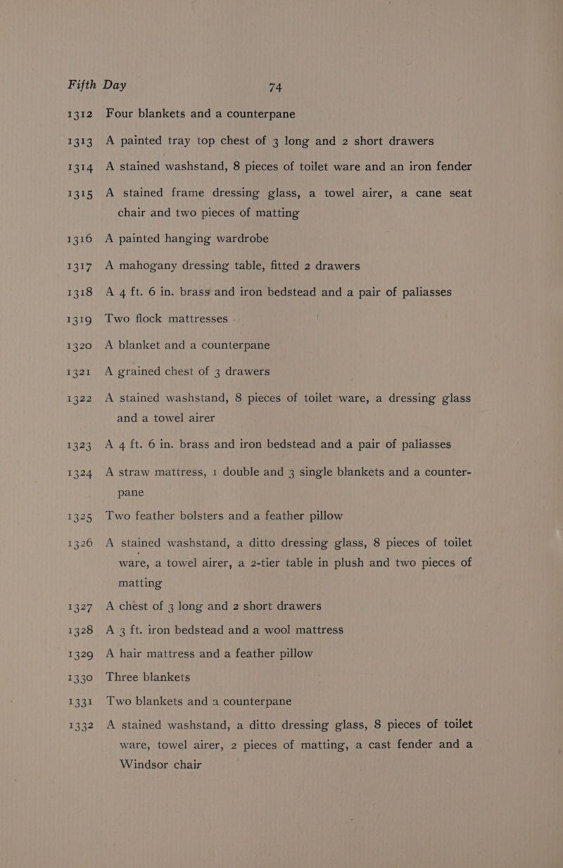 1312 1313 1314 1315 1316 1317 1318 £319 1320 1321 1322 Four blankets and a counterpane A painted tray top chest of 3 long and 2 short drawers A stained washstand, 8 pieces of toilet ware and an iron fender A stained frame dressing glass, a towel airer, a cane seat chair and two pieces of matting A painted hanging wardrobe A mahogany dressing table, fitted 2 drawers A 4 ft. 6 in. brass and iron bedstead and a pair of paliasses Two flock mattresses - A blanket and a counterpane A grained chest of 3 drawers A stained washstand, 8 pieces of toilet ware, a dressing glass and a towel airer A 4 ft. 6 in. brass and iron bedstead and a pair of paliasses A straw mattress, 1 double and 3 single blankets and a counter- pane Two feather bolsters and a feather pillow A stained washstand, a ditto dressing glass, 8 pieces of toilet ware, a towel airer, a 2-tier table in plush and two pieces of matting A chest of 3 long and 2 short drawers A 3 ft. iron bedstead and a wool mattress A hair mattress and a feather pillow Three blankets Two blankets and a counterpane A stained washstand, a ditto dressing glass, 8 pieces of toilet ware, towel airer, 2 pieces of matting, a cast fender and a Windsor chair