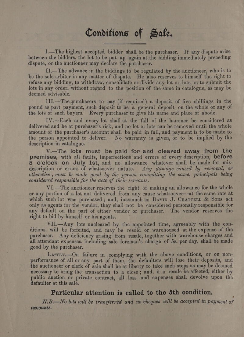 Conditions of Sate. I.—The highest accepted bidder shall be the purchaser. If any dispute arise between the bidders, the lot to be put up again at the bidding immediately preceding dispute, or the auctioneer may declare the purchaser. II.—The advance in the biddings to be regulated by the auctioneer, who is to be the sole arbiter in any matter of dispute. He also reserves to himself the right to refuse any bidding, to withdraw, consolidate or divide any lot or lots, or to submit the lots in any order, without regard to the position of the same in catalogue, as may be deemed advisable. 1II.—The.purchasers to pay (if required) a deposit of five shillings in the pound as part payment, such deposit to be a general deposit on the whole or any of the lots of such buyers. Every purchaser to give his name and place of abode. IV.—Each and every lot shall at the fall of the hammer be considered as delivered and be at purchaser’s risk, and no lot or lots can be removed until the whole amount of the purchaser’s account shall be paid in full, and payment is to be made to the person appointed to deliver. No warranty is given, or to be implied by the description in catalogue. V.—The lots must be paid for and cleared away from the premises, with all faults, imperfections and errors of every description, before 5 o’clock on July Ist, and no allowance whatever shall be made for mis- description or errors of whatsoever nature. Any damage caused by removal, or otherwise , must be made good by the person committing the same, principals being considered responsible for the acts of thetr servants. VI.—The auctioneer reserves the right. of making an allowance for the whole or any portion of a lot not delivered from any cause whatsoever—-at the same rate at which such lot was purchased ; and, inasmuch as Davin J. Cuarret, &amp; Sons act only as agents for the vendor, they shall not be considered personally responsible for any default on the part of either vendor or purchaser. The vendor reserves the right to bid by himself or his agents. VII.—Any lots uncleared by the appointed time, agreeably with the con- ditions, will be forfeited, and may be resold or warehoused at the expense of the purchaser. Any deficiency arising from resale, together with warehouse charges and all attendant expenses, including sale foreman’s charge of 5s. per day, shall be made good by the purchaser. Lasrty.—On failure in complying with the above conditions, or on non- performance of all or any part of them, the defaulters will lose their deposits, and the auctioneer or clerk of sale shall be at liberty to take such steps as may be deemed necessary to bring the transaction to a close; and, if a resale be affected, either by public auction or private contract, all loss and expenses shall devolve upon the defaulter at this sale. Particular attention is called to the 5th condition. N.B.—No lots will be transferred and no cheques will be accepted in payment of acoounts. .