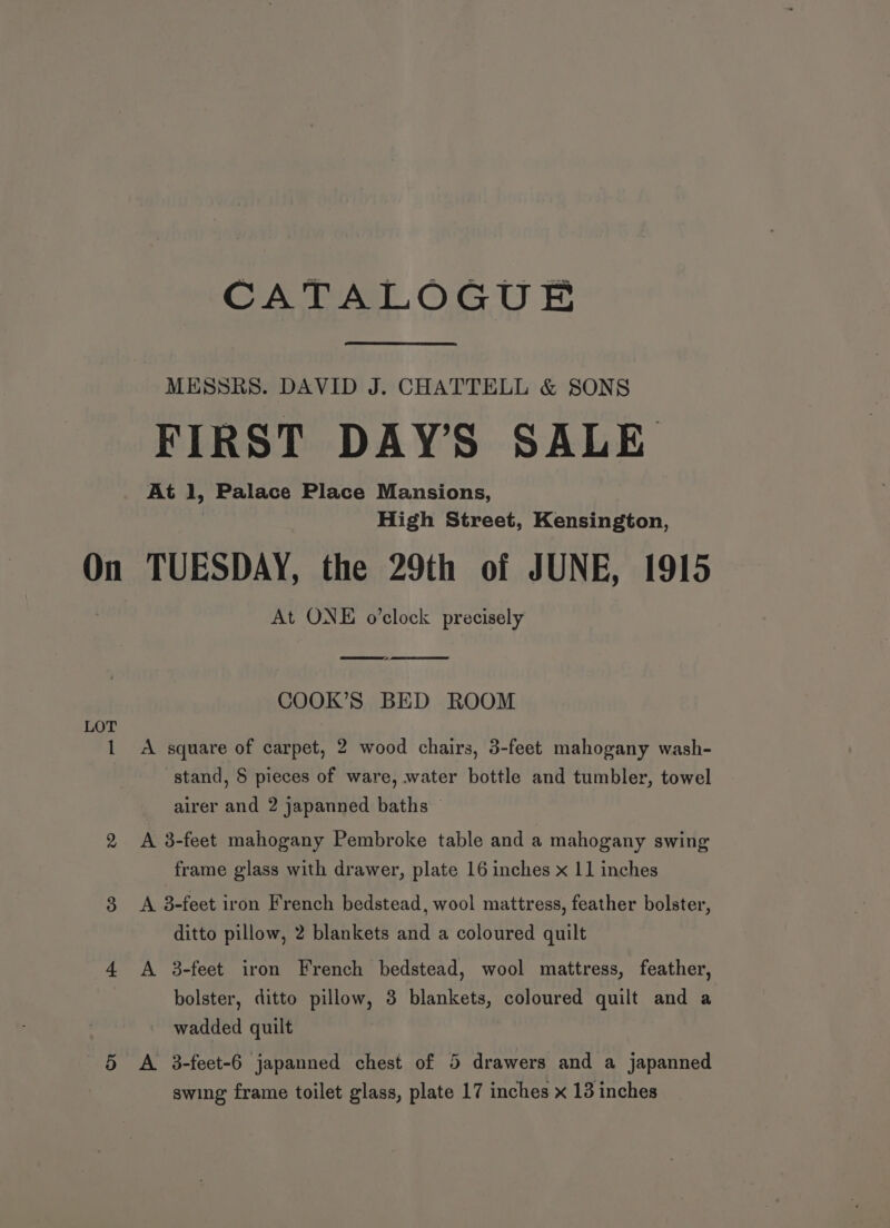 On LOT CATALOGUE MESSRS. DAVID J. CHATTELL &amp; SONS FIRST DAYS SALE At 1, Palace Place Mansions, High Street, Kensington, TUESDAY, the 29th of JUNE, 1915 At ONE o’clock precisely mms - COOK’S BED ROOM A square of carpet, 2 wood chairs, 3-feet mahogany wash- stand, § pieces of ware, water bottle and tumbler, towel airer and 2 japanned baths A 3-feet mahogany Pembroke table and a mahogany swing frame glass with drawer, plate 16 inches x 11 inches A 3-feet iron French bedstead, wool mattress, feather bolster, ditto pillow, 2 blankets and a coloured quilt A 3-feet iron French bedstead, wool mattress, feather, bolster, ditto pillow, 3 blankets, coloured quilt and a wadded quilt A 3-feet-6 japanned chest of 5 drawers and a japanned swing frame toilet glass, plate 17 inches x 13 inches