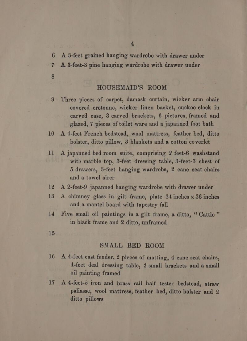 10 tt 12 13 14 1d 16 4 A 8-feet grained hanging wardrobe with drawer under A 3-feet-3 pine hanging wardrobe with drawer under HOUSEMAID’S ROOM Three pieces of carpet, damask curtain, wicker arm chair covered cretonne, wicker linen basket, cuckoo clock in carved case, 3 carved brackets, 6 pictures, framed and glazed, 7 pieces of toilet ware and a japanned foot bath A 4-feet French bedstead, wool mattress, feather bed, ditto bolster, ditto pillow, 3 blankets and a cotton coverlet A japanned bed room suite, comprising 2 feet-6 washstand with marble top, 3-feet dressing table, 3-feet-3 chest of 5 drawers, 3-feet hanging wardrobe, 2 cane seat chairs and a towel airer A 2-feet-9 japanned hanging wardrobe with drawer under A chimney glass in gilt frame, plate 34 inches x 36 inches and a mantel board with tapestry fall Five small oil paintings in a gilt frame, a ditto, “ Cattle ” in black frame and 2 ditto, unframed SMALL BED ROOM A 4-feet cast fender, 2 pieces of matting, 4 cane seat chairs, 4-feet deal dressing table, 2 small brackets and a small oil painting framed A 4-feet-o iron and brass rail half tester bedstead, straw paliasse, wool mattress, feather bed, ditto bolster and 2 ditto pillows