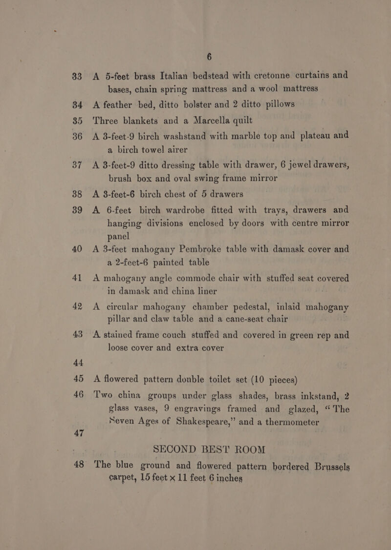 33 34 35 36 37 38 39 40 41 42 43 44 45 46 47 6 A 5-feet brass Italian bedstead with cretonne curtains and bases, chain spring mattress and a wool mattress A feather bed, ditto bolster and 2 ditto pillows Three blankets and a Marcella quilt A 3-feet-9 birch washstand with marble top and plateau and a birch towel airer A 3-feet-9 ditto dressing table with drawer, 6 jewel drawers, brush box and oval swing frame mirror A 8-feet-6 birch chest of 5 drawers A 6-feet birch wardrobe fitted with trays, drawers and hanging divisions enclosed by doors with centre mirror panel A 3-feet mahogany Pembroke table with damask cover and a 2-feet-6 painted table A mahogany angle commode chair with stuffed seat covered in damask and china liner A circular mahogany chamber pedestal, inlaid mahogany pillar and claw table and a cane-seat chair A stained frame couch stuffed and covered in green rep and loose cover and extra cover A flowered pattern donble toilet set (10 pieces) Two china groups under glass shades, brass inkstand, 2 glass vases, 9 engravings framed and glazed, “The Seven Ages of Shakespeare,” and a thermometer SECOND BEST ROOM The blue eround and flowered pattern bordered Brussels