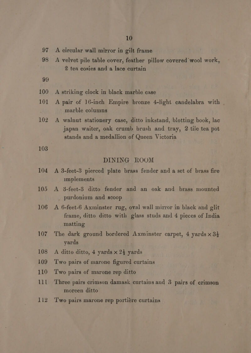 97 98 99 100 101 102 103 106 107 108 109 110 ULL 112 10 A circular wall mirror in gilt frame A velvet pile table cover, feather pillow covered’ wool work, 2 tea cosies and a lace curtain A striking clock in black marble case A pair of 16-inch Empire bronze 4-light candelabra with marble columns A walnut stationery casc, ditto inkstand, blotting book, lac japan waiter, oak crumb brush and tray, 2 tile tea pot stands and a medallion of Queen Victoria DINING ROOM | A 3-feet-3 pierced plate brass fender and a set of brass fire implements A 3-feet-3 ditto fender and an oak and brass mounted _ purdonium and scoop A 6-feet-6 Axminster rug, oval wall mirror in black and glit frame, ditto ditto with glass studs and 4 pieces of India matting The dark ground bordered Axminster carpet, 4 yards x 34 yards A ditto ditto, 4 yards x 24 yards ‘Two pairs of marone figured curtains T'wo pairs of marone rep ditto Three pairs crimson damask curtains and 3 pairs of crimson moreen ditto Two pairs marone rep portiére curtains