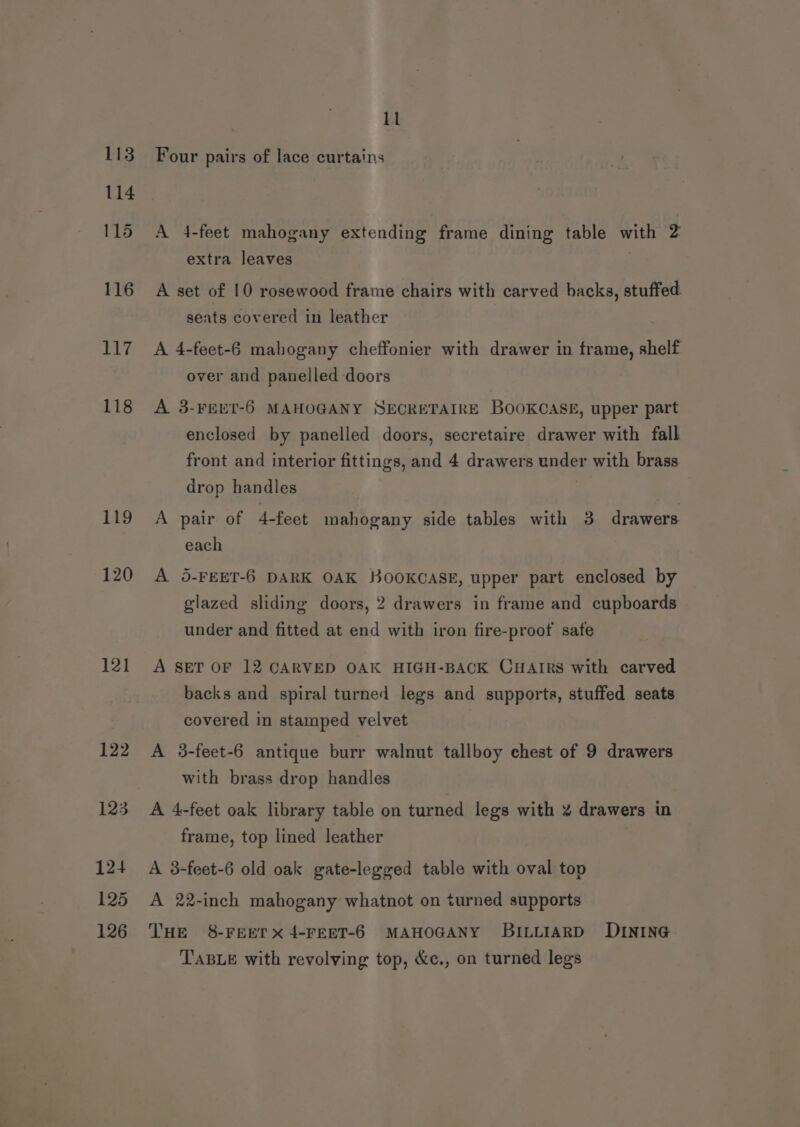 113 114 115 116 117 118 119 120 121 122 123 124 125 126 ll Four pairs of lace curtains A 4-feet mahogany extending frame dining table with 2 extra leaves | A set of 10 rosewood frame chairs with carved backs, stuffed seats covered in leather A 4-feet-6 mahogany cheffonier with drawer in frame, shelf over and panelled doors A 3-FPEET-6 MAHOGANY SECRETAIRE BOOKCASE, upper part enclosed by panelled doors, secretaire drawer with fall front and interior fittings, and 4 drawers under with brass drop handles | A pair of 4-feet mahogany side tables with 3 drawers each A 5-FEET-6 DARK OAK HKOOKCASE, upper part enclosed by glazed sliding doors, 2 drawers in frame and cupboards under and fitted at end with iron fire-proof safe A SET OF 12 CARVED OAK HIGH-BACK CHAIRS with carved backs and spiral turned legs and supports, stuffed seats covered in stamped velvet A 3-feet-6 antique burr walnut tallboy chest of 9 drawers with brass drop handles A 4-feet oak library table on turned legs with % drawers in frame, top lined leather A 3-feet-6 old oak gate-legged table with oval top A 22-inch mahogany whatnot on turned supports THE 8-FEErx4-FEET-6 MAHOGANY BILLIARD DINING TABLE with revolving top, &amp;c., on turned legs