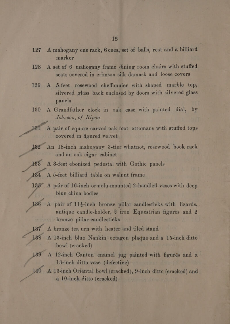 127 A mahogany cue rack, 6 cues, set of balls, rest and a billiard marker 128 A set of 6 mahogany frame dining room chairs with stuffed seats covered in crimson silk damask and_ loose covers 129 A 5-feet rosewood cheffonnier with shaped marble top, silvered glass back enclosed by doors with silvered glass panels 130 A Grandfather clock in oak case with painted dial, by Johnson, of Ripon . Pas A pair of square carved oak foot ottomans with stuffed tops a covered in figured velvet 182 “An 18-inch mahogany 3-tier whatnot, rosewood book rack and an oak cigar cabinet 85 A 3-feet ebonized pedestal with Gothic panels X34 A 5-feet billiard table on walnut frame Pa 2 - 135° A pair of 16-inch ormolu-mounted 2-handled vases with deep vA blue china bodies / A86 A pair of 11}-inch bronze pillar candlesticks with lizards, . antique candle-holder, 2 iron Equestrian figures and 2 bronze pillar candlesticks _ A bronze tea urn with heater and tiled stand a 133 A 18-inch blue Nankin octagon plaque and a 15-inch ditto bowl (cracked) Be A 12-inch Canton enamel jug painted with figurés aud a- 13-inch ditto vase (defective) a A 18-inch Oriental bowl (cracked), 9-inch dittc (cracked) and al a 10-inch ditto (cracked)