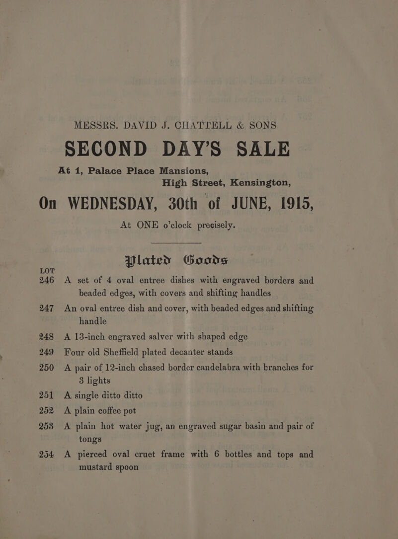MESSRS. DAVID J. CHATTELL &amp; SONS SECOND DAY’S SALE High Street, Kensington, LOT 246 247 248 249 250 201 252 258 204 At ONE o’clock precisely. Plated Goons A set of 4 oval entree dishes with engraved borders and beaded edges, with covers and shifting handles An oval entree dish and cover, with beaded edges and shifting handle A 13-inch engraved salver with shaped edge Four old Sheffield plated decanter stands A pair of 12-inch chased border candelabra with branches for 3 lights A single ditto ditto A plain coffee pot A plain hot water jug, an engraved sugar basin and pair of tongs A pierced oval cruet frame with 6 bottles and tops and mustard spoon