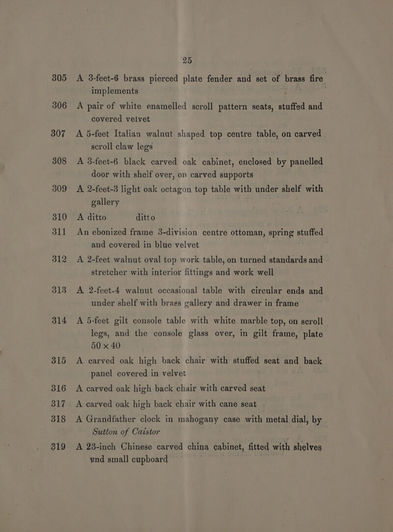 305 306 307 308 309 310 dll 312 313 314 315 316 317 318 319 25 A 3-feet-6 brass pierced plate fender and set of brass s fire, implements : A pair of white enamelled scroll pattern seats, stuffed and covered velvet A 5-feet Italian walnut shaped top centre table, on carved scroll claw legs A 3-feet-6 black carved oak cabinet, enclosed by panelled door with shelf over, on carved supports A 2-feet-3 light oak octagon top table with under shelf with gallery A ditto ditt o An ebonized frame 3-division centre ottoman, spring stuffed and covered in blue velvet . A 2-feet walnut oval top work table, on turned standards and stretcher with interior fittings and work well A 2-feet-4 walnut occasional table with circular ends and under shelf with brass gallery and drawer in frame A 5-feet gilt console table with white marble top, on scroll legs, and the console glass over, in gilt frame, plate 30 x 40 A carved oak high back chair with stuffed seat and back panel covered in velvet A carved oak high back chair with carved seat A carved oak high back chair with cane seat A Grandfather clock in mahogany case with metal dial, by Sutton of Caistor A 28-inch Chinese carved china cabinet, fitted with shelves end small cupboard