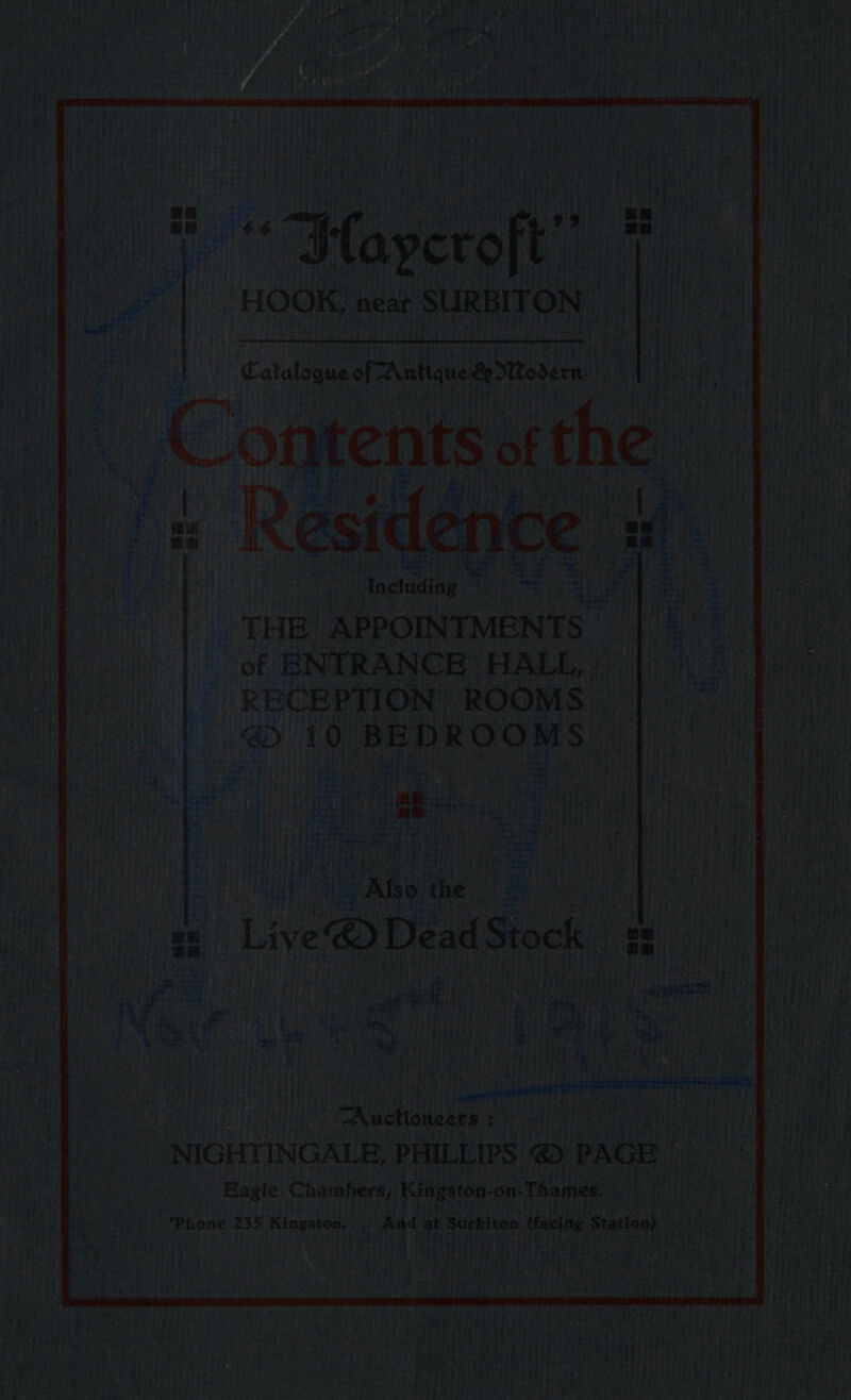 : ““Flaycroft’ Hale HOOK, near SURBITON i Catalogue of 2 “Antique &amp; Mtodern hat Contents of the y Residence “Anelading THE APPOINTMENTS of ENTRANCE HALL, | RECEPTION ROOMS: i his the = Live ® Dead Stock 2. Pao: Sah a “Aauttaesen : NIGHTINGALE, PHILLIPS &amp;) PAGE Eagle Chambers, Kingston- on: Thames. Phone 235 Kingston. And at Stes fahdh core (facing Station). pe . A.