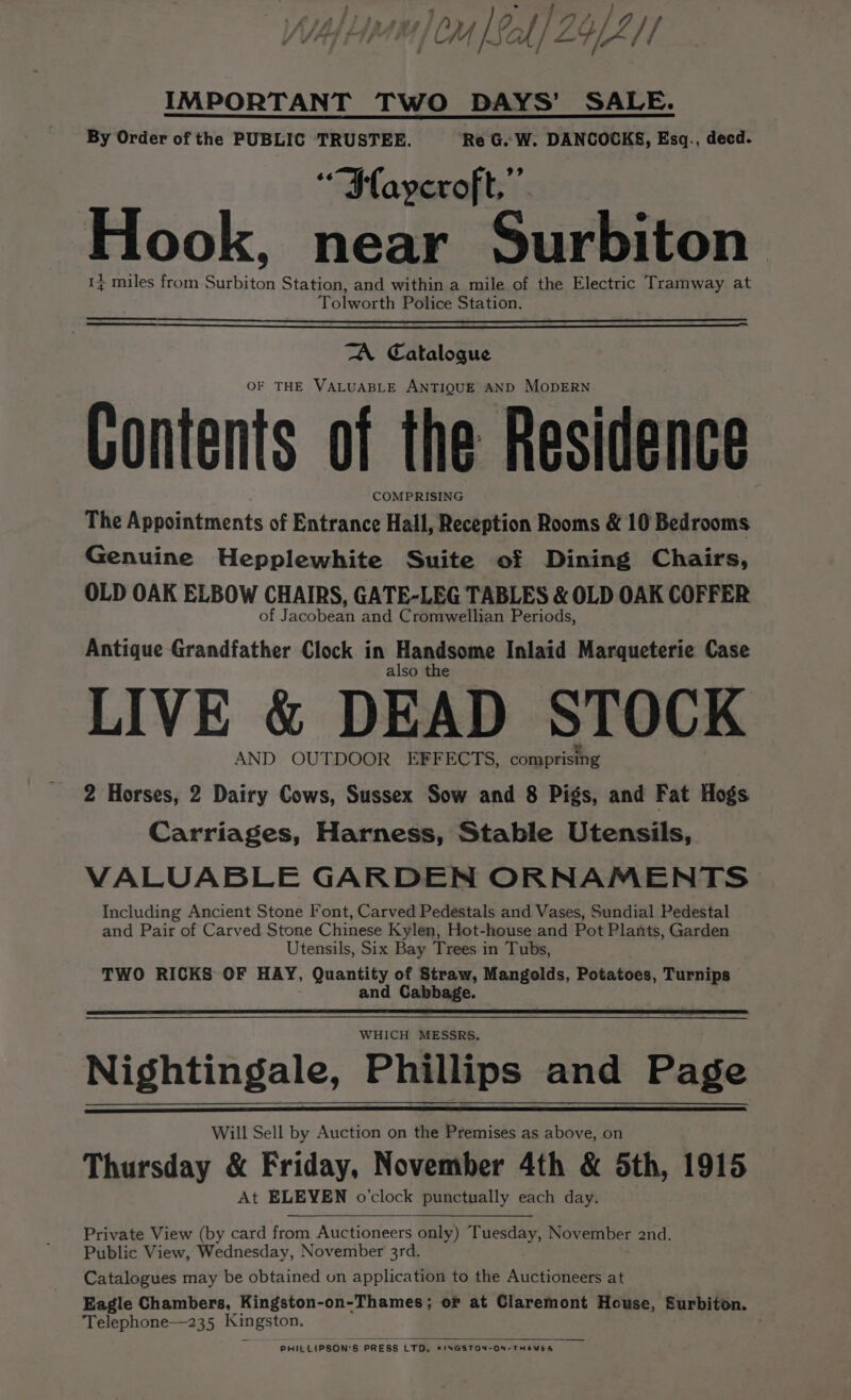 ‘ ~ re } AyslOf/7Q/ f CM fA al / LYZ /1 IMPORTANT TWO DAYS’ SALE. By Order of the PUBLIC TRUSTEE. Re G.. W. DANCOCKS, Esq., decd. *“Waycroft,”’ Hook, near Surbiton 1% miles from Surbiton Station, and within a mile of the Electric Tramway at Tolworth Police Station. TA Catalogue OF THE VALUABLE ANTIQUE AND MODERN Gontents of the Residence COMPRISING The Appointments of Entrance Hall, Reception Rooms &amp; 10 Bedrooms Genuine Hepplewhite Suite of Dining Chairs, OLD OAK ELBOW CHAIRS, GATE-LEG TABLES &amp; OLD OAK COFFER of Jacobean and Cromwellian Periods, Antique Grandfather Clock in Handsome Inlaid Marqueterie Case also the LIVE &amp; DEAD STOCK AND OUTDOOR EFFECTS, comprising 2 Horses, 2 Dairy Cows, Sussex Sow and 8 Pigs, and Fat Hogs Carriages, Harness, Stable Utensils, VALUABLE GARDEN ORNAMENTS Including Ancient Stone Font, Carved Pedestals and Vases, Sundial Pedestal and Pair of Carved Stone Chinese Kylen, Hot-house and Pot Plants, Garden Utensils, Six Bay Trees in Tubs, TWO RICKS OF HAY, Quantity of Straw, Mangolds, Potatoes, Turnips and Cabbage. Nightingale, Phillips and Page Will Sell by Auction on the Premises as above, on Thursday &amp; Friday, November 4th &amp; Sth, 1915 At ELEVEN o’clock punctually each day. Private View (by card from Auctioneers only) Tuesday, November 2nd. Public View, Wednesday, November 3rd. Catalogues may be obtained on application to the Auctioneers at Eagle Chambers, Kingston-on-Thames; or at Claremont House, Surbiton. Telephone—235 soaps Ce PHILLIPSON® s PRESS LTD. KINGSTON-ON-THAWES