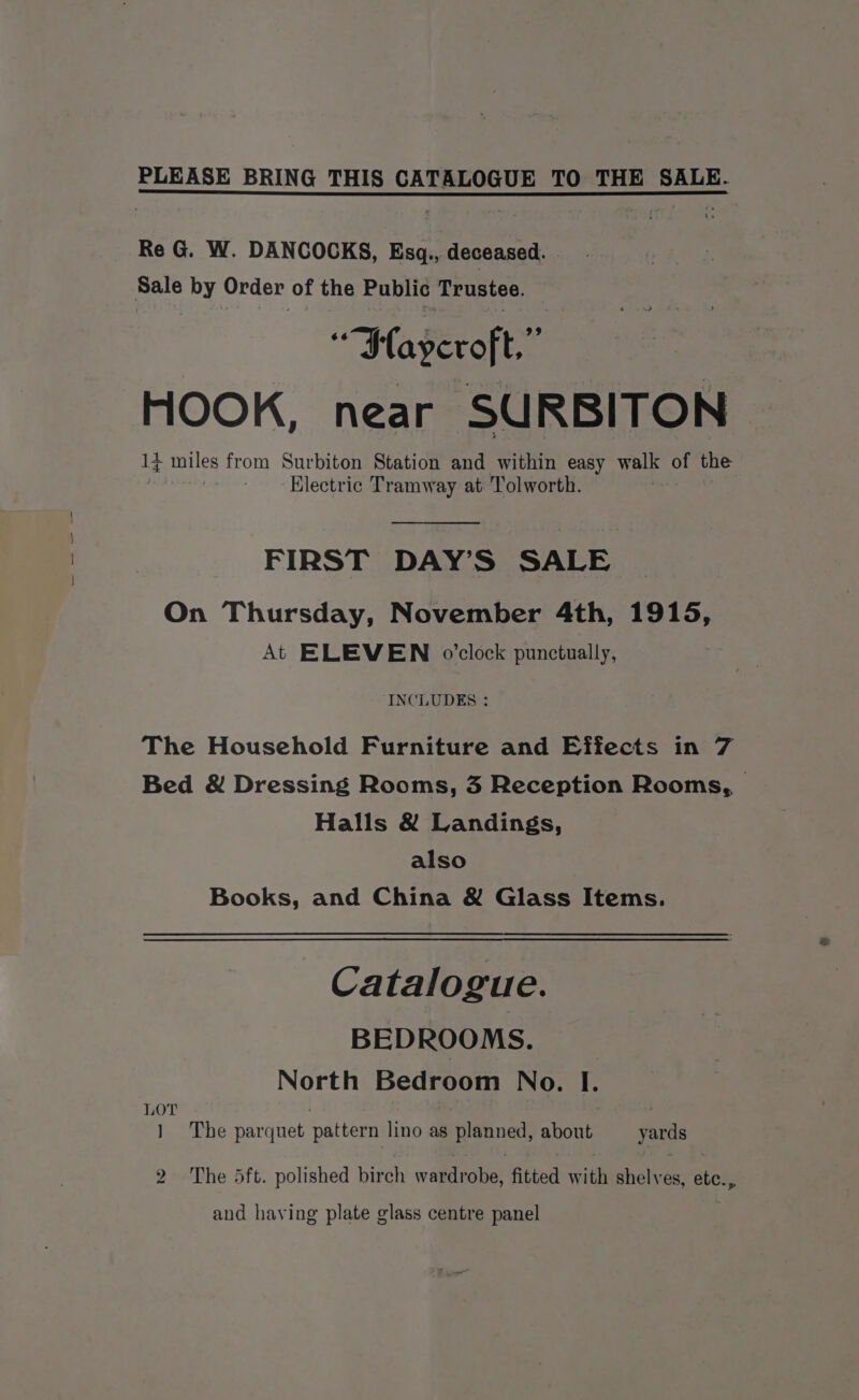 Re G@. W. DANCOCKS, Esq,, deceased. ee (avevoft:” HOOK, near SURBITON It niles from Surbiton Station and within easy walk of the « Electric Tramway at Tolworth. FIRST DAY’S SALE On Thursday, November 4th, 1915, At ELEVEN o’clock punctually, INCLUDES : The Household Furniture and Effects in 7 Bed &amp; Dressing Rooms, 3 Reception Rooms, | Halls &amp; Landings, also Books, and China &amp; Glass Items. Catalogue. BEDROOMS. _ North Bedroom No. I. y. The parquet pattern lino q Berney spout yards 2 The 5ft. polished birch wardrobe, fitted with shelves, aren and having plate glass centre panel