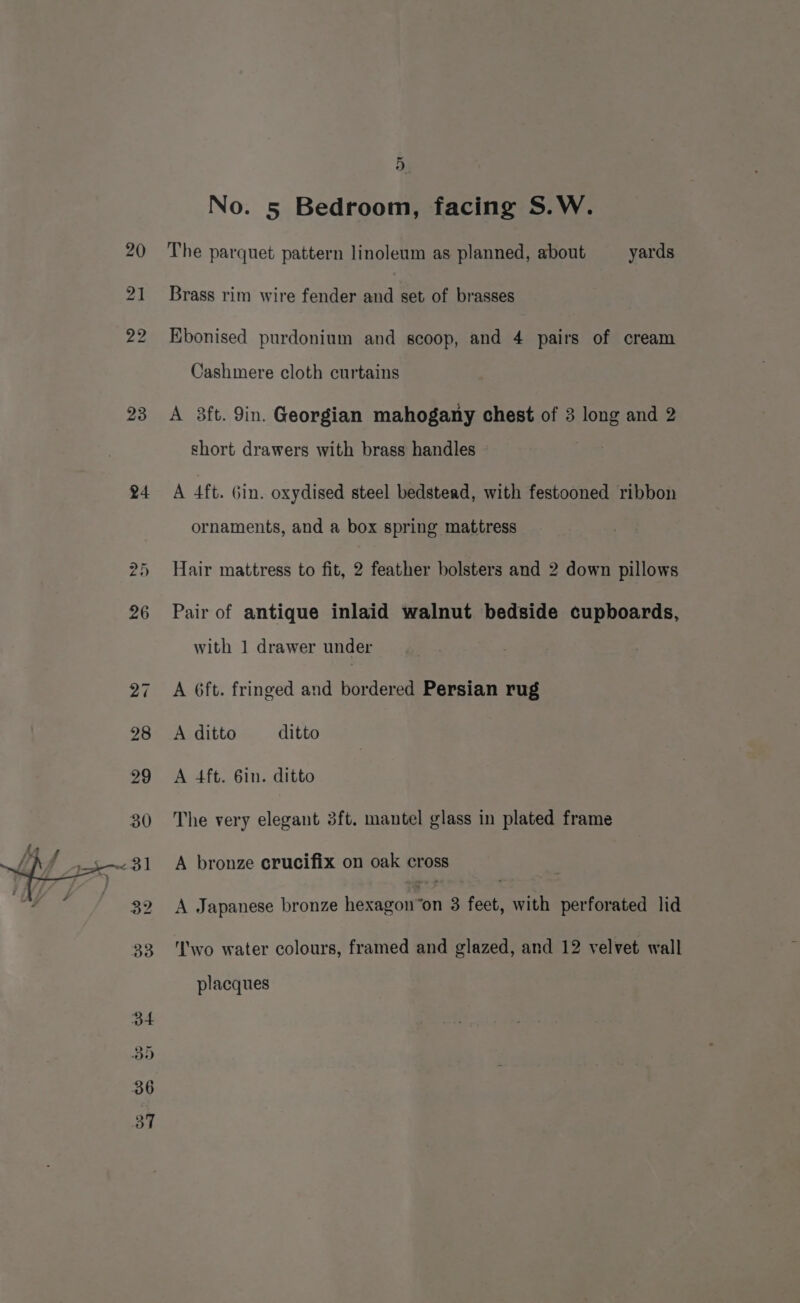 23 24 a5 5 No. 5 Bedroom, facing S.W. The parquet pattern linoleum as planned, about yards Brass rim wire fender and set of brasses Ebonised purdonium and scoop, and 4 pairs of cream Cashmere cloth curtains A 3ft. 9in. Georgian mahogany chest of 3 long and 2 short drawers with brass handles A 4ft. Gin. oxydised steel bedstead, with festooned ribbon ornaments, and a box spring mattress Hair mattress to fit, 2 feather bolsters and 2 down pillows Pair of antique inlaid walnut bedside cupboards, with 1 drawer under A 6ft. fringed and bordered Persian rug A ditto ditto A 4ft. 6in. ditto The very elegant 3ft. mantel glass in plated frame A bronze crucifix on oak cross A Japanese bronze heaweoiment 3 feet, with perforated lid wo water colours, framed and glazed, and 12 velvet wall placques