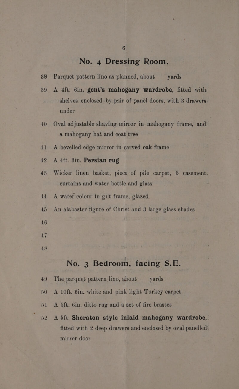 38 39 6 No. 4 Dressing Room. Parquet pattern lino as planned, about yards A 4ft. 6in. gent’s mahogany wardrobe, fitted with shelves enclosed by pair of panel doors, with 3 drawers. under Oval adjustable shaving mirror in mahogany frame, and! a mahogany hat and coat tree A bevelled edge mirror in carved oak frame A 4ft. 3in. Persian rug Wicker linen basket, piece of pile carpet, 3 casement. curtains and water bottle and glass A water colour in gilt frame, glazed An alabaster figure of Christ and 3 large glass shades No. 3 Bedroom, facing S.E. The parquet pattern lino, about yards A 10ft. 6in, white and pink light Turkey carpet A dft. 6in. ditto rug and a set of fire brasses A 5ft. Sheraton style inlaid mahogany wardrobe,. fitted with 2 deep drawers and enclosed by oval panelled. mirror door