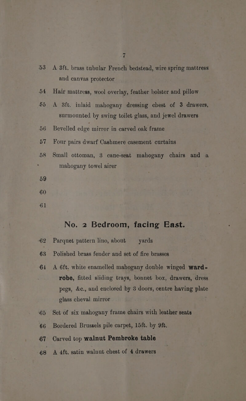 53 62 64 7 A 8ft. brass tubular French bedstead, wire spring mattress and canvas protector Hair mattress, wool overlay, feather bolster and pillow A 38ft. inlaid mahogany dressing chest of 3 drawers, surmounted by swing toilet glass, and jewel drawers Bevelled edge mirror in carved oak frame Four pairs dwarf Cashmere casement curtains Small ottoman, 3 cane-seat mahogany chairs and a mahogany towel airer No. 2 Bedroom, facing East. Parquet pattern lino, about yards Polished brass fender and set of fire brasses A 6ft. white enamelled mahogany double winged ward- robe, fitted sliding trays, bonnet box, drawers, dress pegs, &amp;c., and enclosed by 3 doors, centre having plate glass cheval mirror Set of six mahogany frame chairs with leather seats Bordered Brussels pile carpet, 15ft. by 9ft. Carved top walnut Pembroke table A 4ft. satin walnut chest of 4 drawers