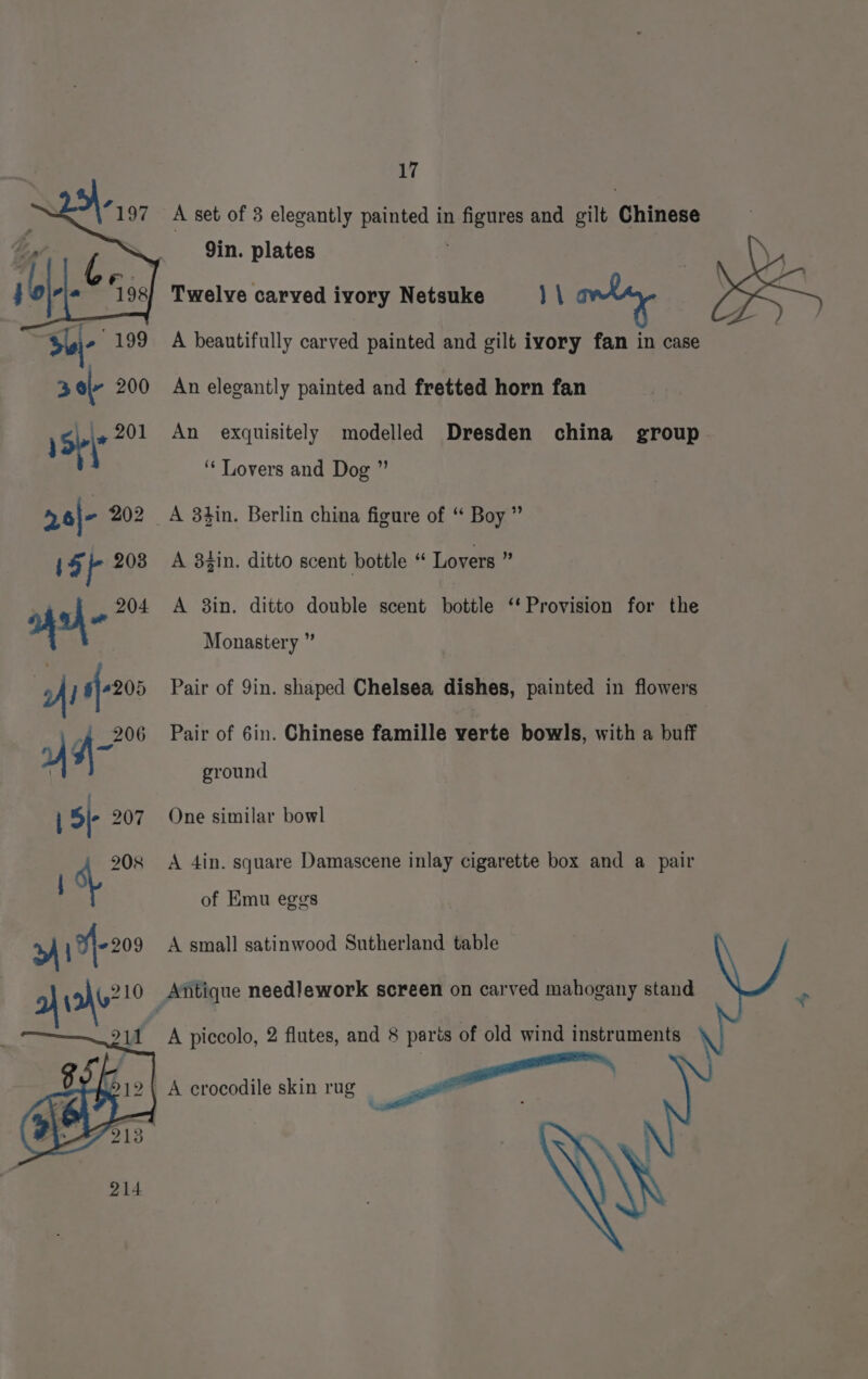 A set of 3 elegantly painted in figures and gilt Chinese 9in. plates Twelve carved ivory Netsuke V\ Shi -199 A beautifully carved painted and gilt ivory fan in case 3 ol- 200 An elegantly painted and fretted horn fan 1Sp\* 201 An exquisitely modelled Dresden china group ‘Lovers and Dog ”’ 26|- 202 A 3tin. Berlin china figure of “ Boy ” iF fe 203 A 38gin. ditto scent bottle “ Lovers ” ms o- 204 A 8in. ditto double scent bottle “Provision for the Monastery ” | my } sf-205 Pair of 9in. shaped Chelsea dishes, painted in flowers D q- Pair of 6in. Chinese famille verte bowls, with a buff ground : i 3|- 207 One similar bowl 208 A 4in. square Damascene inlay cigarette box and a pair i of Emu eggs >» 17-203 A small satinwood Sutherland table a no?! Antique needlework screen on carved mahogany stand - D) 11 A piccolo, 2 flutes, and 8 parts of old wind instruments A crocodile skin rug 5 ees