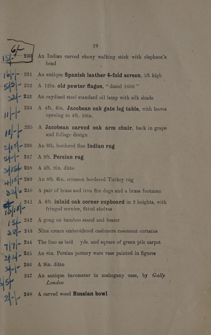 An Indian carved ‘ebony walking stick with elephant’s head a , oy xa pe An antique Spanish leather 4-fold screen, 5ft high : 5)? ~ 232 A 12in. old pewter flagon, “ dated 1603 ” 3 233 An oxydised steel standard oil lamp with silk shade : 234 A 4ft. 6in. Jacobean oak gate leg table, with leaves il - opening to 4ft. 10in. lef 235 A Jacobean carved oak arm chair, back in grape _ and foliage design od s\- 236 An 8ft. bordered fine Indian rug | 237 A 9ft. Persian rug A 238 A 4ft. 9in. ditto wise 289 An 8ft. 6in. crimson bordered Turkey rug yi 240 A pair of brass and iron fire dogs and a brass footman Pa 241 A 4ft. inlaid oak corner cupboard in 2 heights, with Lai fringed cornice, fitted shelves - | 242 A gong on bamboo stand and beater a@i- 248 Nine cream embroidered cashmere casement cuftains (7 ~ 244 The linoas laid yds. and square of green pile carpet q 245 An Sin. Persian pottery ware vase painted in figures | \- 246 A Qin. ditto 247 An antique barometer in mahogany case, by Gally London a\-\- 248 A carved wood Russian bowl