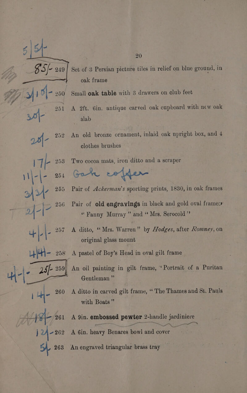 Set of 3 Persian picture tiles in relief on blue ground, in oak frame A 2ft. 6in. antique carved oak cupboard with new oak slab An old bronze ornament, inlaid oak upright box, and 4 clothes brushes Two cocoa mats, iron ditto and a scraper Gor redder Pair of Ackerman’s sporting prints, 1830, in oak frames Pair of old engravings in black and gold oval framess “Fanny Murray ” and ‘ Mrs. Serocold ”’ A ditto, ‘Mrs. Warren” by Hodges, after Romney, on original glass mount A pastel of Boy’s Head in oval gilt frame An oil painting in gilt frame, ‘Portrait of a Puritan Gentleman ” A ditto in carved gilt frame, “ The Thames and St. Pauls with Boats ” A Yin. embossed pewter 2-handle jardiniere — yee a ear — A 6in. heavy Benares bow] and cover An engraved triangular brass tray
