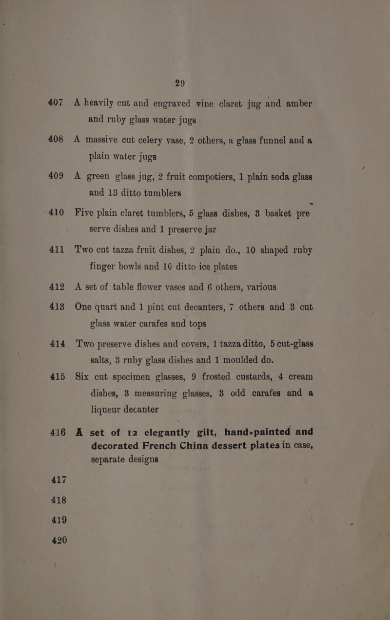 407 408 409 410 411 412 413 414 415 416 417 418 419 420 29 A heavily cut and engraved vine claret jug and amber and ruby glass water jugs A massive cut celery vase, 2 others, a glass funnel and a plain water jugs A green glass jug, 2 fruit compotiers, 1 plain soda glass and 13 ditto tumblers Five plain claret tumblers, 5 glass dishes, 8 basket pre serve dishes and 1 preserve jar Two cut tazza fruit dishes, 2 plain do., 10 shaped ruby finger bowls and 10 ditto ice plates A set of table flower vases and 6 others, various One quart and 1 pint cut decanters, 7 others and 3 cut glass water carafes and tops Two preserve dishes and covers, 1 tazza ditto, 5 cut-glass salts, 8 ruby glass dishes and 1 moulded do. Six cut specimen glasses, 9 frosted custards, 4 cream dishes, 3 measuring glasses, 8 odd carafes and a liqueur decanter A set of 12 elegantly gilt, hand-painted and decorated French China dessert plates in case, separate designs