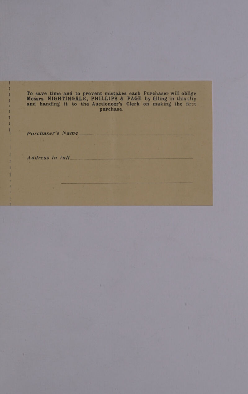 To save time and to prevent mistakes each Purchaser will oblige Messrs. NIGHTINGALE, PHILLIPS &amp; PAGE by filling in this slip and handing it to the Auctioneer’s Clerk on making the firct purchase. Purchaser’s Name.