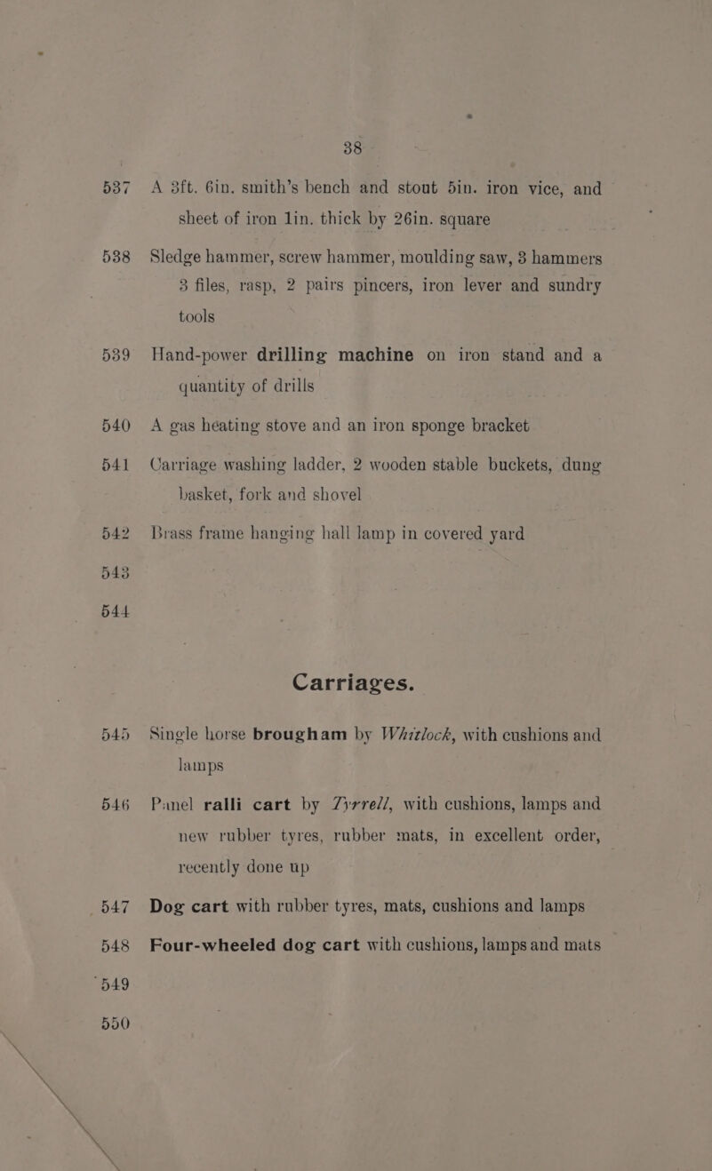 537 538 539 540 541 542 543 544 549 546 38 A 38ft. 6in. smith’s bench and stout 5in. iron vice, and sheet of iron lin. thick by 26in. square Sledge hammer, screw hammer, moulding saw, 8 hammers 83 files, rasp, 2 pairs pincers, iron lever and sundry tools Hand-power drilling machine on iron stand and a quantity of drills A gas heating stove and an iron sponge bracket Carriage washing ladder, 2 wooden stable buckets, dung basket, fork and shovel Brass frame hanging hall lamp in covered yard Carriages. Single horse brougham by WaAzztlock, with cushions and lamps Panel ralli cart by 7Zyrre//, with cushions, lamps and new rubber tyres, rubber mats, in excellent order, recently done up Dog cart with rubber tyres, mats, cushions and lamps Four-wheeled dog cart with cushions, lamps and mats