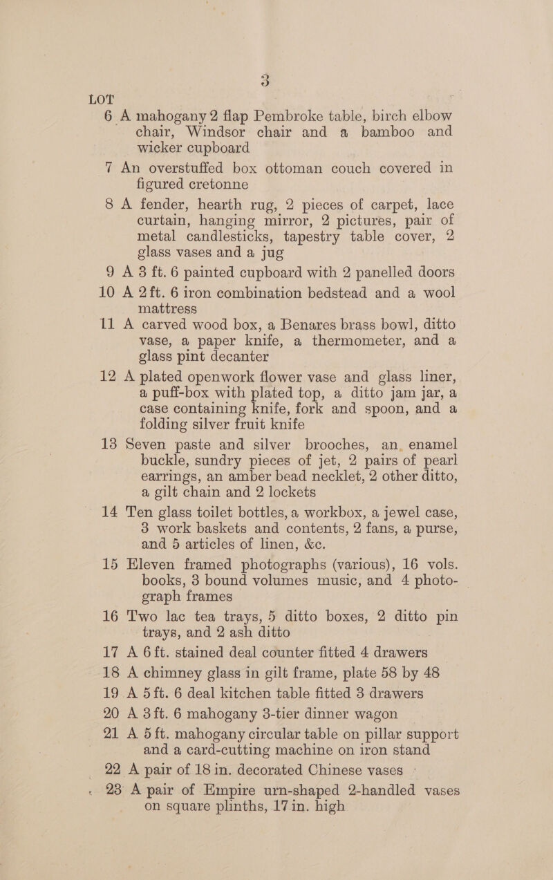 5) LOT 6 A mahogany 2 flap Pembroke table, birch elbow chair, Windsor chair and a bamboo and wicker cupboard 7 An overstuffed box ottoman couch covered in figured cretonne 8 A fender, hearth rug, 2 pieces of carpet, lace curtain, hanging mirror, 2 pictures, pair of metal candlesticks, tapestry table cover, 2 glass vases and a jug 9 A 8 ft. 6 painted cupboard with 2 panelled doors 10 A 2ft. 6 iron combination bedstead and a wool mattress 11 A carved wood box, a Benares brass bowl, ditto vase, a paper knife, a thermometer, and a glass pint decanter 12 A plated openwork flower vase and glass liner, a puff-box with plated top, a ditto jam jar, a case containing knife, fork and spoon, and a folding silver fruit knife 13 Seven paste and silver brooches, an, enamel buckle, sundry pieces of jet, 2 pairs of pearl earrings, an amber bead necklet, 2 other ditto, a gilt chain and 2 lockets 14 Ten glass toilet bottles, a workbox, a jewel case, 3 work baskets and contents, 2 fans, a purse, and 5 articles of linen, &amp;c. 15 Eleven framed photographs (various), 16 vols. books, 3 bound volumes music, and 4 photo- | eraph frames 16 Two lac tea trays, 5 ditto boxes, 2 ditto pin trays, and 2 ash ditto 17 A 6ft. stained deal counter fitted 4 drawers _ 18 A chimney glass in gilt frame, plate 58 by 48 19 A 5ft. 6 deal kitchen table fitted 3 drawers 20 A 3ft. 6 mahogany 3-tier dinner wagon 21 A 5 ft. mahogany circular table on pillar support 3 and a card-cutting machine on iron stand 22 A pair of 18 in. decorated Chinese vases - . 28 A pair of Empire urn-shaped 2-handled vases on square plinths, 17 in. high