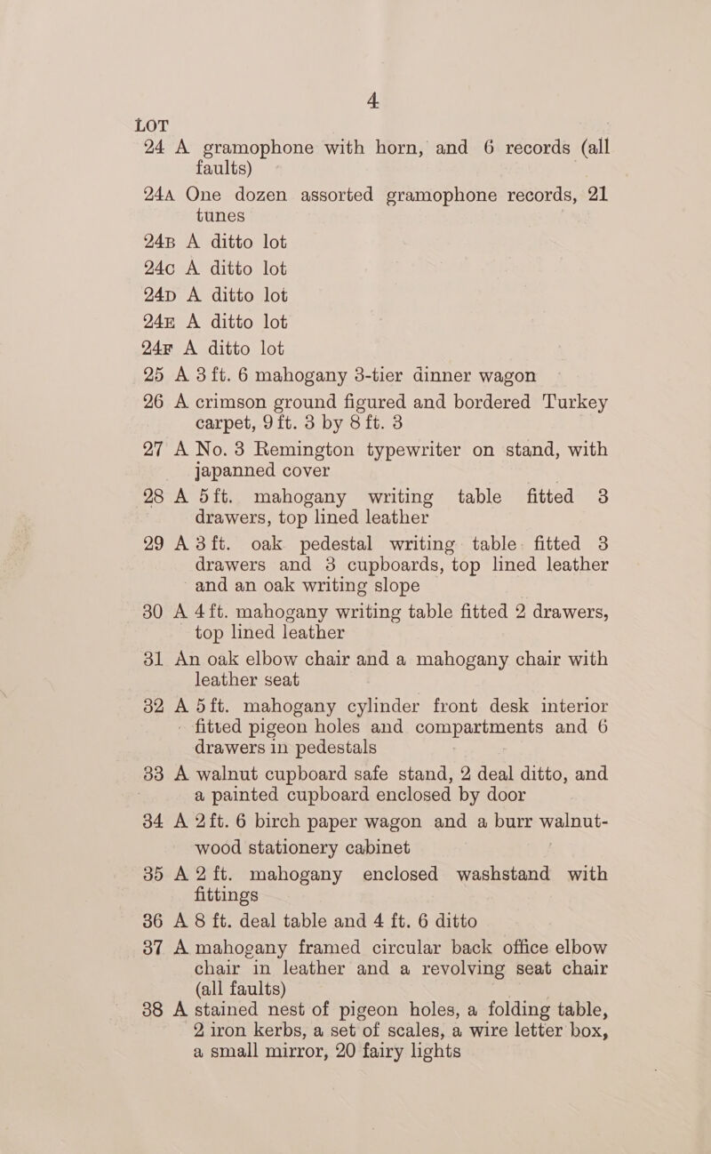 + LOT 24 A gramophone with horn, and 6 records (all faults) 244 One dozen assorted gramophone records, 21 tunes 248 A ditto lot 24c A ditto lot 24D A ditto lot 24 A ditto lot 24r A ditto lot 25 A 3ft. 6 mahogany 8-tier dinner wagon 26 A crimson ground figured and bordered Turkey carpet, 9ft. 3 by 8 ft. 3 27 A No.3 Remington typewriter on stand, with japanned cover . 28 A d5ft. mahogany writing table fitted 3 drawers, top lined leather 29 Adft. oak pedestal writing table: fitted 3 drawers and 3 cupboards, top lined leather and an oak writing slope 30 A 4ft. mahogany writing table fitted 2 drawers, top lined leather 31 An oak elbow chair and a mahogany chair with leather seat 32 ie dit. mahogany cylinder front desk interior fitted pigeon holes and POUNDED UO and 6 drawers in pedestals 33 A walnut cupboard safe stand, 2 deal ditto, and a painted cupboard enclosed by door 34 A 2ft. 6 birch paper wagon and a burr walnut- wood stationery cabinet 35 A2ft. mahogany enclosed washstand with fittings 36 A 8 ft. deal table and 4 ft. 6 ditto 37 A mahogany framed circular back office elbow chair in leather and a revolving seat chair (all faults) 38 A stained nest of pigeon holes, a folding table, 2, iron kerbs, a set of scales, a wire letter box, a small mirror, 20 fairy lights