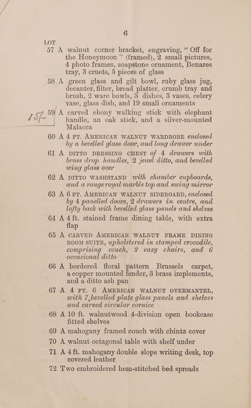 LOT 57 A walnut corner bracket, engraving, “ Off for the Honeymoon ”’ (framed), 2 small pictures, 4 photo frames, soapstone ornament, Benares tray, 3 cruets, 5 pieces of glass 58 A green glass and gilt bowl, ruby glass jug, decanter, filter, bread platter, crumb tray and brush, 2 ware bowls, 8 dishes, 3 vases, celery vase, glass dish, and 19 small ornaments ey 59 A carved ebony walking stick with elephant / vi~ handle, an oak stick, and a silver-mounted | Malacca 60 A 4 rr. AMERICAN WALNUT WARDROBE enclosed by a bevelled glass door, and long drawer under 61 A DITTO DRESSING CHEST of 4 drawers with brass drop handles, 2 jewel ditto, and bevelled wing glass over 62 A DITTO WASHSTAND with chamber cupboards, and a rouge royal marble top and swing mirror 63 A 6¥Frr. AMERICAN WALNUT SIDEBOARD, enclosed by 4 panelled doors, 2 drawers in centre, and lofty back with bevelled glass panels and shelves 64 A 4 ft. stained frame dining table, with extra flap 65 A CARVED AMERICAN WALNUT FRAME DINING ROOM SUITE, upholstered in stamped crocodile, comprising couch, 2 easy chairs, and 6 occastonal ditto - 66 A bordered floral pattern Brussels carpet, a copper mounted fender, 3 brass implements, and a ditto ash pan 67 A 4 Fr. 6 AMERICAN WALNUT OVERMANTEL, with 7 bevelled plate glass panels and shelves and carved circular cornice 68 A 10 ft. walnutwood 4-division open bookcase fitted shelves 69 A mahogany framed couch with chintz cover 70 A walnut octagonal table with shelf under 71 A 4{ft. mahogany double slope writing desk, top covered leather 72 Two embroidered hem-stitched bed spreads ——