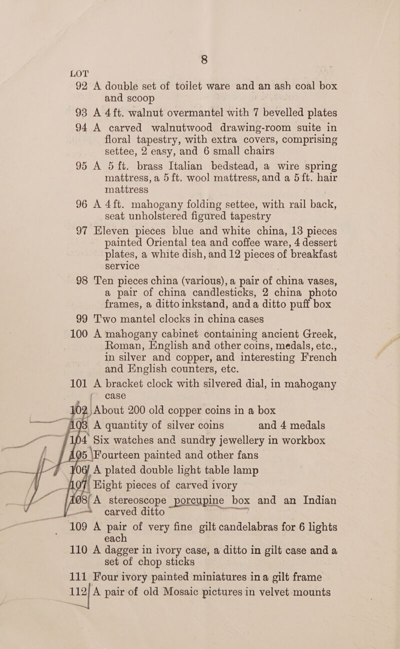 LOT 92 A double set of toilet ware and an ash coal box and scoop 93 A 4ft. walnut overmantel with 7 bevelled plates 94 A carved walnutwood drawing-room suite in floral tapestry, with extra covers, comprising settee, 2 easy, and 6 small chairs 95 A 5 ft. brass Italian bedstead, a wire spring mattress, a 5 ft. wool mattress, and a 5 ft. hair mattress 96 A 4ft. mahogany folding settee, with rail back, seat unholstered figured tapestry 97 Eleven pieces blue and white china, 13 pieces painted Oriental tea and coffee ware, 4 dessert plates, a white dish, and 12 pieces of breakfast service 98 Ten pieces china (various), a pair of china vases, a pair of china candlesticks, 2 china photo frames, a dittoinkstand, anda ditto puff box 99 'T'wo mantel clocks in china cases 100 A mahogany cabinet containing ancient Greek, Roman, English and other coins, medals, etc., in silver and copper, and interesting French and English counters, etc. 101 A bracket clock with silvered dial, in mahogany r case 10 L) About 200 old copper coins in a box pin 403 A quantity of silver coins and 4 medals ‘104 Six watches and sundry jewellery in workbox A 5 \Fourteen painted and other fans O6/ A plated double light table lamp |, Hight pieces of carved ivory Sf A stereoscope porcupine box and an Indian os carved ditto | ‘109 A pair of very fine gilt candelabras for 6 lights each 110 A dagger in ivory case, a ditto in gilt case anda set of chop sticks 111 Four ivory painted miniatures ina gilt frame 112] A pair of old Mosaic pictures in velvet mounts