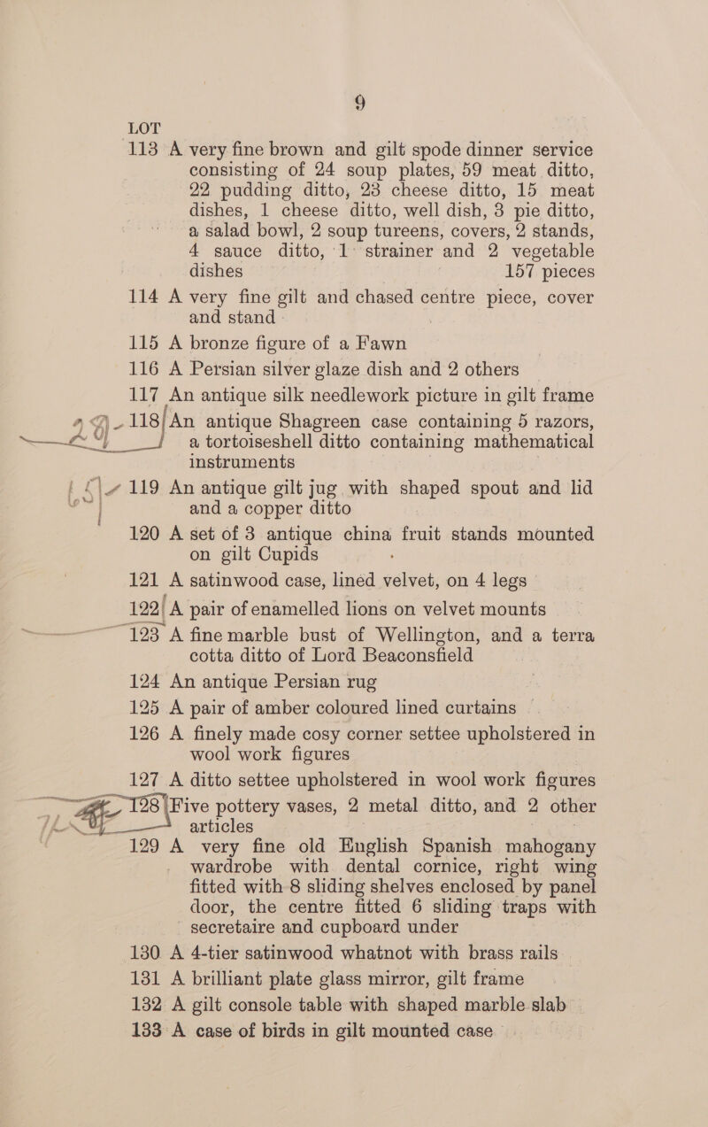 ° LOT 113 A very fine brown and gilt spode dinner service consisting of 24 soup plates, 59 meat ditto, 22 pudding ditto, 23 cheese ditto, 15 meat dishes, 1 cheese ditto, well dish, 3 pie ditto, a salad bowl, 2 soup tureens, covers, 2 stands, 4 sauce ditto, 1 strainer ‘and 2 vegetable dishes | 157 pieces 114 A very fine gilt and chased centre piece, cover and stand - , 115 A bronze figure of a Fawn 116 A Persian silver glaze dish and 2 others 117 An antique silk needlework picture in gilt frame 4A) 118) ‘An antique Shagreen case containing 5 razors, Sek a tortoiseshell ditto containing mathematical instruments _4 119 An antique gilt jug. with shaped spout and lid - and a copper ditto 120 A set of 3 antique china fruit stands mounted on gilt Cupids 121 A satinwood case, lined velvet, on 4 legs © 122| A pair of enamelled lions on velvet mounts “123 A fine marble bust of Wellington, and a terra cotta ditto of Lord Beaconsfield 124 An antique Persian rug 125 A pair of amber coloured lined curtains — 126 A finely made cosy corner settee upholstered in wool work figures 127 A ditto settee upholstered in wool work figures ae Ri 18 eo ~198 Five pottery vases, 2 metal ditto, and * other TAY articles 129 A very fine old English Spanish mahogany wardrobe with dental cornice, right wing fitted with 8 sliding shelves enclosed by panel door, the centre fitted 6 sliding traps with secretaire and cupboard under 130. A 4-tier satinwood whatnot with brass rails 131 A brilliant plate glass mirror, gilt frame 132 A gilt console table with shaped marble.slab — 133 A case of birds in gilt mounted case