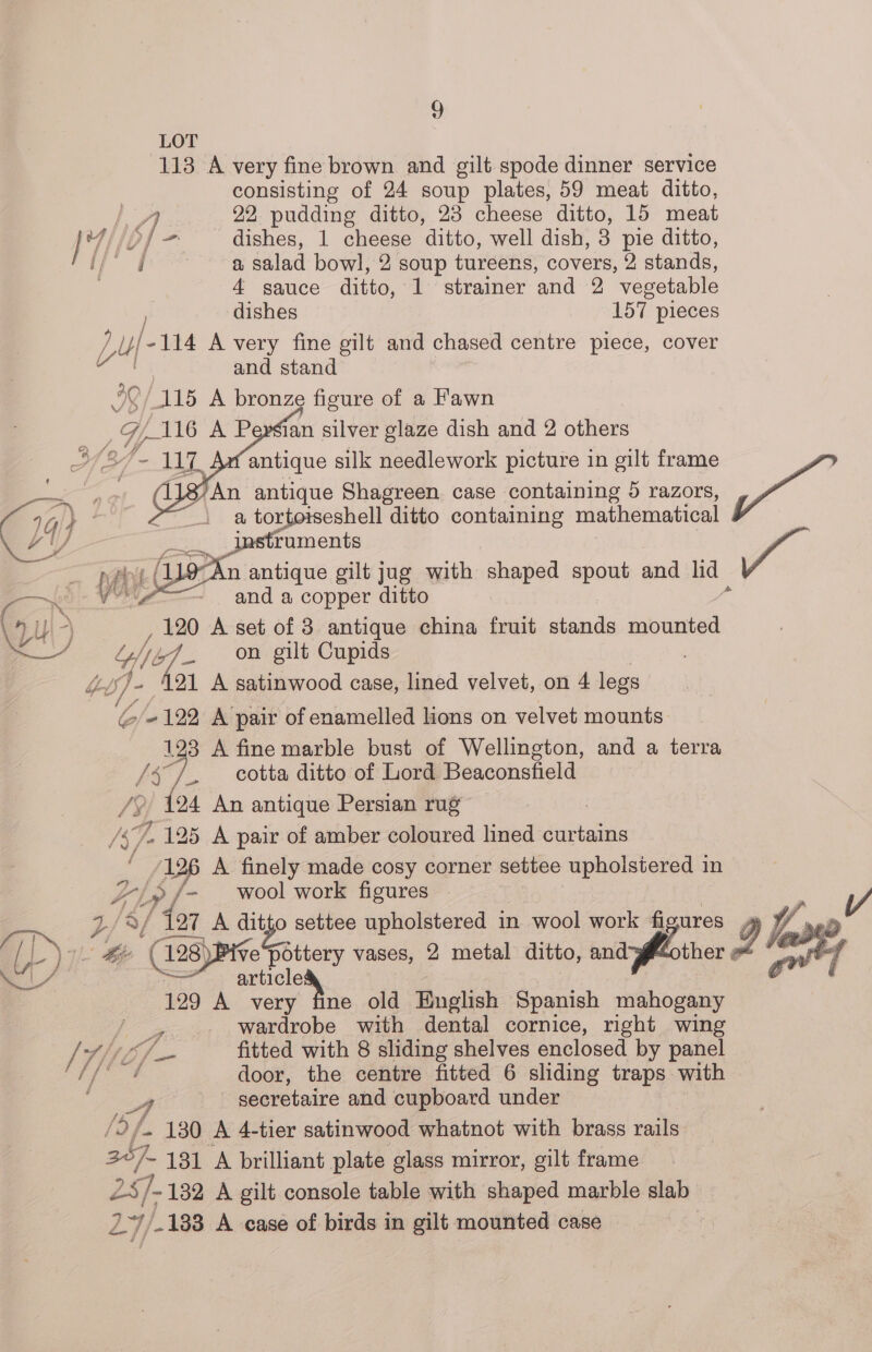 LOT 113 A very fine brown and gilt spode dinner service consisting of 24 soup plates, 59 meat ditto, 22 pudding ditto, 23 cheese ditto, 15 meat a salad bowl, 2 soup tureens, covers, 2 stands, 4 sauce ditto, 1 strainer and 2 vegetable dishes 157 pieces ri Lu tae A very fine gilt and chased centre piece, cover and stand 1. antique silk needlework picture in gilt frame : An antique Shagreen case containing 5 razors, Pgh a tortotseshell ditto containing mathematical ruments 9° An 1 antique gilt jug with shaped spout and lid - anda copper ditto y 120 A set of 3 antique china fruit sian mounted VO] on gilt Cupids s Wh 421 A satinwood case, lined velvet, on 4 legs lo/e - 122 A pair of enamelled lions on velvet mounts 123 A fine marble bust of Wellington, and a terra / e, cotta ditto of Lord Beaconsfield {24 An antique Persian rug , 47. 125 A pair of amber coloured lined curtains f oP A finely made cosy corner settee upholstered in FL »/- wool work figures a/ ‘ter A ditto settee upholstered in wool work ea J fR? 4 x Oy: i 128) ve pottery vases, 2 metal ditto, and ther eo 7 r= — i/ pect : | ¢ 129 A very fine old Buglish Spanish mahogany BY wardrobe with dental cornice, right wing /} 7; rhe fitted with 8 sliding shelves enclosed by panel door, the centre fitted 6 sliding traps with secretaire and cupboard under - 130 A 4-tier satinwood whatnot with brass rails 207. ~ 181 A brilliant plate glass mirror, gilt frame ZS; 7. 132 A gilt console table with shaped marble slab 24). 133 A case of birds in gilt mounted case