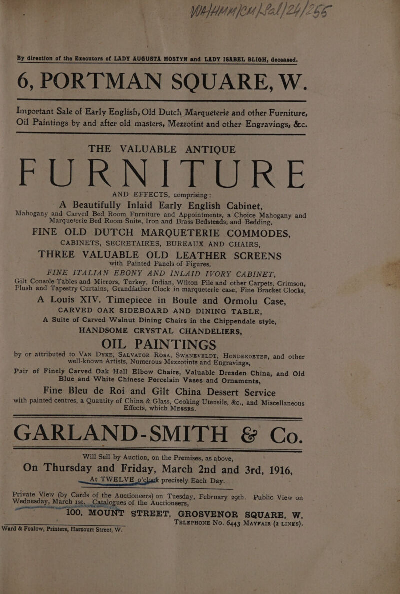 ; ‘ } 4 zi tir /, fn on Whee fel] 2h) 265 1 By direction of the Executors of LADY AUGUSTA MOSTYN and LADY ISABEL BLIGH, deceased. ae ew 5 en ese e see eee aay OOM BOR 6, PORTMAN SQUARE, W. Important Sale of Early English, Old Dutch Marqueterie and other Furniture, Oil Paintings by and after old masters, Mezzotint and other Engravings, &amp;c. THE VALUABLE ANTIQUE PWN | eR. E AND EFFECTS, comprising : A Beautifully Inlaid Early English Cabinet, Mahogany and Carved Bed Room Furniture and Appointments, a Choice Mahogany and Marqueterie Bed Room Suite, Iron and Brass Bedsteads, and Bedding, FINE OLD DUTCH MARQUETERIE COMMODES, CABINETS, SECRETAIRES, BUREAUX AND CHAIRS, THREE VALUABLE OLD LEATHER SCREENS with Painted Panels of Figures, FINE ITALIAN EBONY AND INLAID IVORY CABINET, Gilt Console Tables and Mirrors, Turkey, Indian, Wilton Pile and other Carpets, Crimson, Plush and Tapestry Curtains, Grandfather Clock in marqueterie case, Fine Bracket Clocks, A Louis XIV. Timepiece in Boule and Ormolu Case, CARVED OAK SIDEBOARD AND DINING TABLE, A Suite of Carved Walnut Dining Chairs in the Chippendale style, HANDSOME CRYSTAL CHANDELIERS, OIL PAINTINGS by or attributed to Van Dyke, Satvator Rosa, SwANEVELDT, HoNnDEKoETER, and other well-known Artists, Numerous Mezzotints and Engravings, Pair of Finely Carved Oak Hall Elbow Chairs, Valuable Dresden China, and Old Blue and White Chinese Porcelain Vases and Ornaments, Fine Bleu de Roi and Gilt China Dessert Service with painted centres, a Quantity of China &amp; Glass, Cooking Utensils, &amp;c., and Miscellaneous Effects, which MEssrs. GARLAND-SMITH &amp; Co. Will Sell by Auction, on the Premises, as above, On Thursday and Friday, March 2nd and 3rd, 1916, At TWELVE o’clogk precisely Each Day. Private View (by Cards of the Auctioneers) on Tuesday, February 29th. Public View on Wednesday, March rst. Catalogues of the Auctioneers, RAED NOLEN ATE 100, MOUNT STREET, GROSVENOR SQUARE, W. TELEPHONE No. 6443 Mayrair (2 LINxS). pias PEE 0 2 te EAA EI Ward &amp; Foxlow, Printers, Harcourt Street, W.