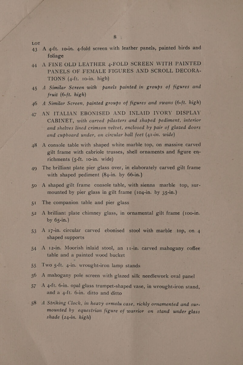 43 44 48 49 50 8 A 4-ft. ro-in. 4-fold screen with leather panels, painted birds and foliage A FINE OLD LEATHER 4-FOLD SCREEN WITH PAINTED PANELS OF FEMALE FIGURES AND SCROLL DECORA- TIONS (4-ft. 10-in. high) A Similar Screen with panels painted in groups of figures and fruit (6-ft. high) A Similar Screen, painted groups of figures and swans (6-ft. high) AN ITALIAN EBONISED AND INLAID IVORY DISPLAY CABINET, with carved: pilasters and shaped pediment, interior and shelves lined crimson velvet, enclosed by pair of glazed doors and cupboard under, on circular ball feet (41-in. wide) A console table with shaped white marble top, on massive carved gilt frame with cabriole trusses, shell ornaments and figure en- richments (5-ft. 10-in. wide) The brilliant plate pier glass over, in elaborately carved gilt frame with shaped pediment (84-in. by 66-in.) A shaped gilt frame console table, with sienna marble top, sur- mounted by pier glass in gilt frame (104-in. by 35-in.) The companion table and pier glass A brilliant plate chimney glass, in ornamental gilt frame (100-in. by 65-in.) A 17-in. circular carved ebonised stool with marble top, on 4 shaped supports A 12-in. Moorish inlaid stool, an 11-in. carved mahogany coffee table and a painted wood bucket Two 5-ft. 4-in. wrought-iron lamp stands A mahogany pole screen with glazed silk needlework oval panel A 4-ft. 6-in. opal glass trumpet-shaped vase, in wrought-iron stand, and a 4-ft. 6-in. ditto and ditto A Striking Clock, in heavy ormolu case, richly ornamented and sur- mounted by equestrian figure of warrior on stand under glass shade (24-in. high)