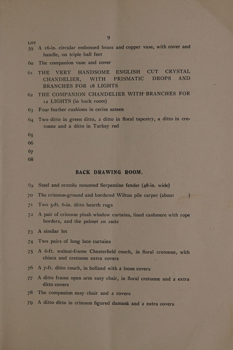 59 60 61 62 9 A 16-in. circular embossed brass and copper vase, with cover and handle, on triple ball feet The companion vase and cover THE VERY HANDSOME ENGLISH CUT CRYSTAL CHANDELIER, WITH PRISMATIC DROPS AND BRANCHES FOR 18 LIGHTS THE COMPANION CHANDELIER WITH’ BRANCHES FOR 12 LIGHTS (in back room) Four feather cushions in cerise sateen Two ditto in green ditto, 2 ditto in floral tapestry, a ditto in cre- tonne and a ditto in Turkey red BACK DRAWING ROOM. Steel and ormolu mounted Serpentine fender (48-in. wide) The crimson-ground and bordered Wilton pile carpet (about ) Two 5-ft. 6-in. ditto hearth rugs A pair of crimson plush window curtains, lined cashmere with rope borders, and the pelmet en suite A similar lot Two pairs of long lace curtains A 6-ft. walnut-frame Chesterfield couch, in floral cretonne, with chintz and cretonne extra covers A 7-ft. ditto couch, in holland with 2 loose covers A ditto frame open arm easy chair, in floral cretonne and 2 extra ditto covers The companion easy chair and 2 covers A ditto ditto in crimson figured damask and 2 extra covers