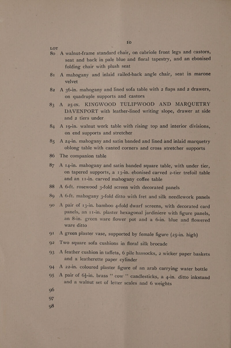 80 81 94 U5 96 97 98 10 A walnut-frame standard chair, on cabriole front legs and castors, seat and back in pale blue and floral tapestry, and an ebonised folding chair with plush seat A mahogany and inlaid railed-back angle chair, seat in marone velvet A 36-in. mahogany and lined sofa table with 2 flaps and 2 drawers, on quadruple supports and castors A 25-1In. KINGWOOD TULIPWOOD AND MARQUETRY DAVENPORT with leather-lined writing slope, drawer at side and 2 tiers under A 1g-in. walnut work table with rising top and interior divisions, on end supports and stretcher A 24-in. mahogany and satin banded and lined and inlaid marquetry oblong table with canted corners and cross stretcher supports The companion table A 14-in. mahogany and satin banded square table, with under tier, on tapered supports, a 13-in. ebonised carved 2-tier trefoil table and an 11-in. carved mahogany coffee table A 6-ft. rosewood 3-fold screen with decorated panels A 6-ft. mahogany 3-fold ditto with fret and silk needlework panels A pair of 13-in. bamboo 4-fold dwarf screens, with decorated card panels, an 11-in. plaster hexagonal jardiniere with figure panels, an 8-in. green ware flower pot and a 6-in. blue and flowered ware ditto A green plaster vase, supported by female figure (25-in. high) Two square sofa cushions in floral silk brocade A feather cushion in taffeta, 6 pile hassocks, 2 wicker paper baskets and a leatherette paper cylinder A 22-in. coloured plaster figure of an arab carrying water bottle A pair of 64-in. brass ‘‘ cow ”’ candlesticks, a 4-in. ditto inkstand