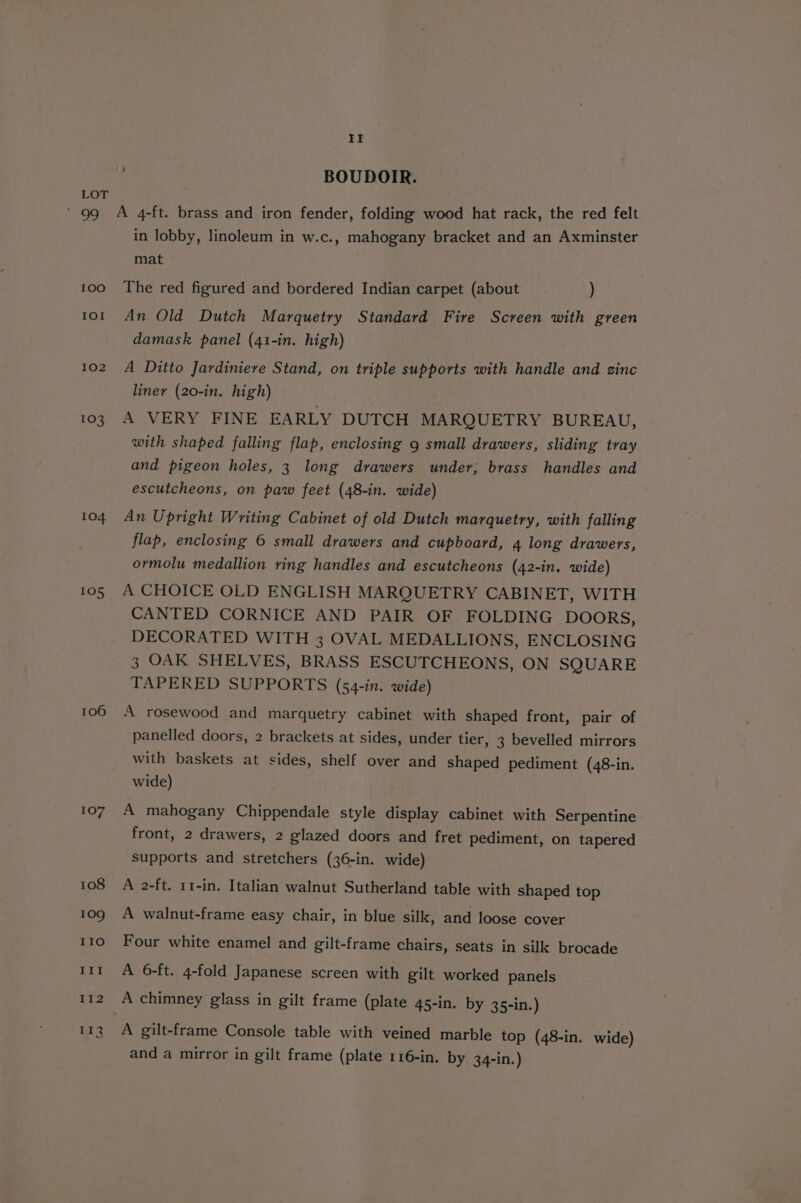 100 IOI 102 103 104 105 106 107 108 109 II BOUDOIR. A 4-ft. brass and iron fender, folding wood hat rack, the red felt in lobby, linoleum in w.c., mahogany bracket and an Axminster mat The red figured and bordered Indian carpet (about ) An Old Dutch Marquetry Standard Fire Screen with green damask panel (41-in. high) A Ditto Jardiniere Stand, on triple supports with handle and zinc liner (20-in. high) A VERY FINE EARLY DUTCH MARQUETRY BUREAU, with shaped falling flap, enclosing 9 small drawers, sliding tray and pigeon holes, 3 long drawers under, brass handles and escutcheons, on paw feet (48-in. wide) An Upright Writing Cabinet of old Dutch marquetry, with falling flap, enclosing 6 small drawers and cupboard, 4 long drawers, ormolu medallion ring handles and escutcheons (42-in. wide) A CHOICE OLD ENGLISH MARQUETRY CABINET, WITH CANTED CORNICE AND PAIR OF FOLDING DOORS, DECORATED WITH 3 OVAL MEDALLIONS, ENCLOSING 3 OAK SHELVES, BRASS ESCUTCHEONS, ON SQUARE TAPERED SUPPORTS (54-in. wide) A rosewood and marquetry cabinet with shaped front, pair of panelled doors, 2 brackets at sides, under tier, 3 bevelled mirrors with baskets at sides, shelf over and shaped pediment (48-in. wide) A mahogany Chippendale style display cabinet with Serpentine front, 2 drawers, 2 glazed doors and fret pediment, on tapered supports and stretchers (36-in. wide) A 2-ft. 11-in. Italian walnut Sutherland table with shaped top A walnut-frame easy chair, in blue silk, and loose cover Four white enamel and gilt-frame chairs, seats in silk brocade A 6-ft. 4-fold Japanese screen with gilt worked panels A chimney glass in gilt frame (plate 45-in. by 35-in.) A gilt-frame Console table with veined marble top (48-in. wide) and a mirror in gilt frame (plate 116-in. by 34-in.)