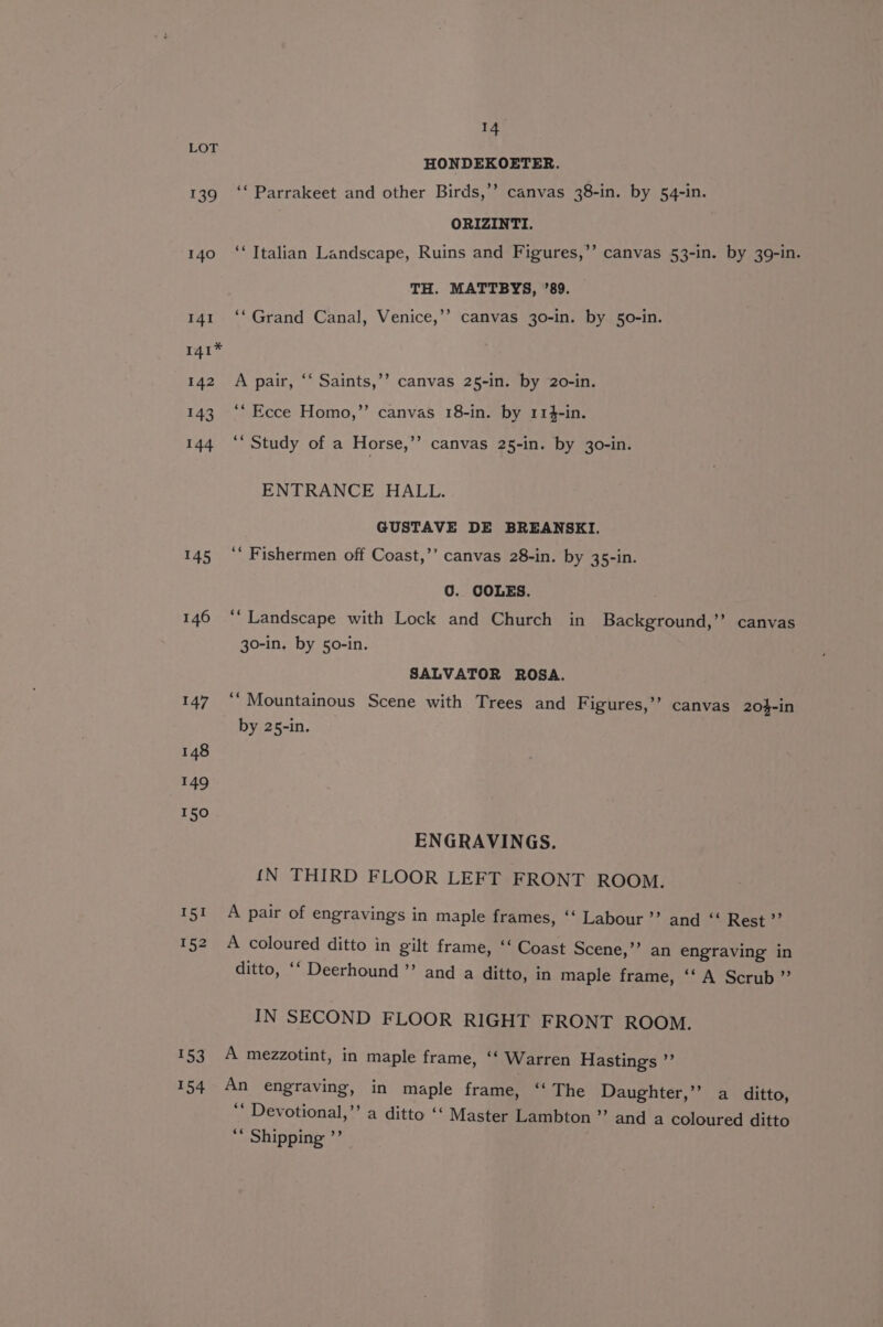 LOT HONDEKOETER. 139 ‘‘ Parrakeet and other Birds,’’ canvas 38-in. by 54-in. ORIZINTI. 140 ‘‘ Italian Landscape, Ruins and Figures,’’ canvas 53-in. by 39-in. TH. MATTBYS, ’89. 141 ‘‘ Grand Canal, Venice,’’ canvas 30-in. by 50-in. 141* 142 A pair, “‘ Saints,’’ canvas 25-in. by 20-in. 143 ‘‘ Ecce Homo,”’ canvas 18-in. by 114-in. 144 ‘“‘ Study of a Horse,’’ canvas 25-in. by 30-in. ENTRANCE HALL. GUSTAVE DE BREANSKI. 145 ‘‘ Fishermen off Coast,’’ canvas 28-in. by 35-in. 0. COLES. 146 ‘“‘ Landscape with Lock and Church in Background,’’ canvas 30-in. by 5o-in. SALVATOR ROSA. 147“ Mountainous Scene with Trees and Figures,’’ canvas 20$-in by 25-in. 148 149 150 ENGRAVINGS. {N THIRD FLOOR LEFT FRONT ROOM. 151 A pair of engravings in maple frames, ‘‘ Labour’ and “ Rest ”’ 152 A coloured ditto in gilt frame, ‘‘ Coast Scene,’’ an engraving in ditto, ‘‘ Deerhound ’’ and a ditto, in maple frame, ‘‘ A Scrub ” IN SECOND FLOOR RIGHT FRONT ROOM. 153 A mezzotint, in maple frame, ‘‘ Warren Hastings ”’ 154 An engraving, in maple frame, ‘‘ The Daughter,’’? a ditto, ** Devotional,’’ a ditto ‘‘ Master Lambton” and a coloured ditto 6 Shipping »”?