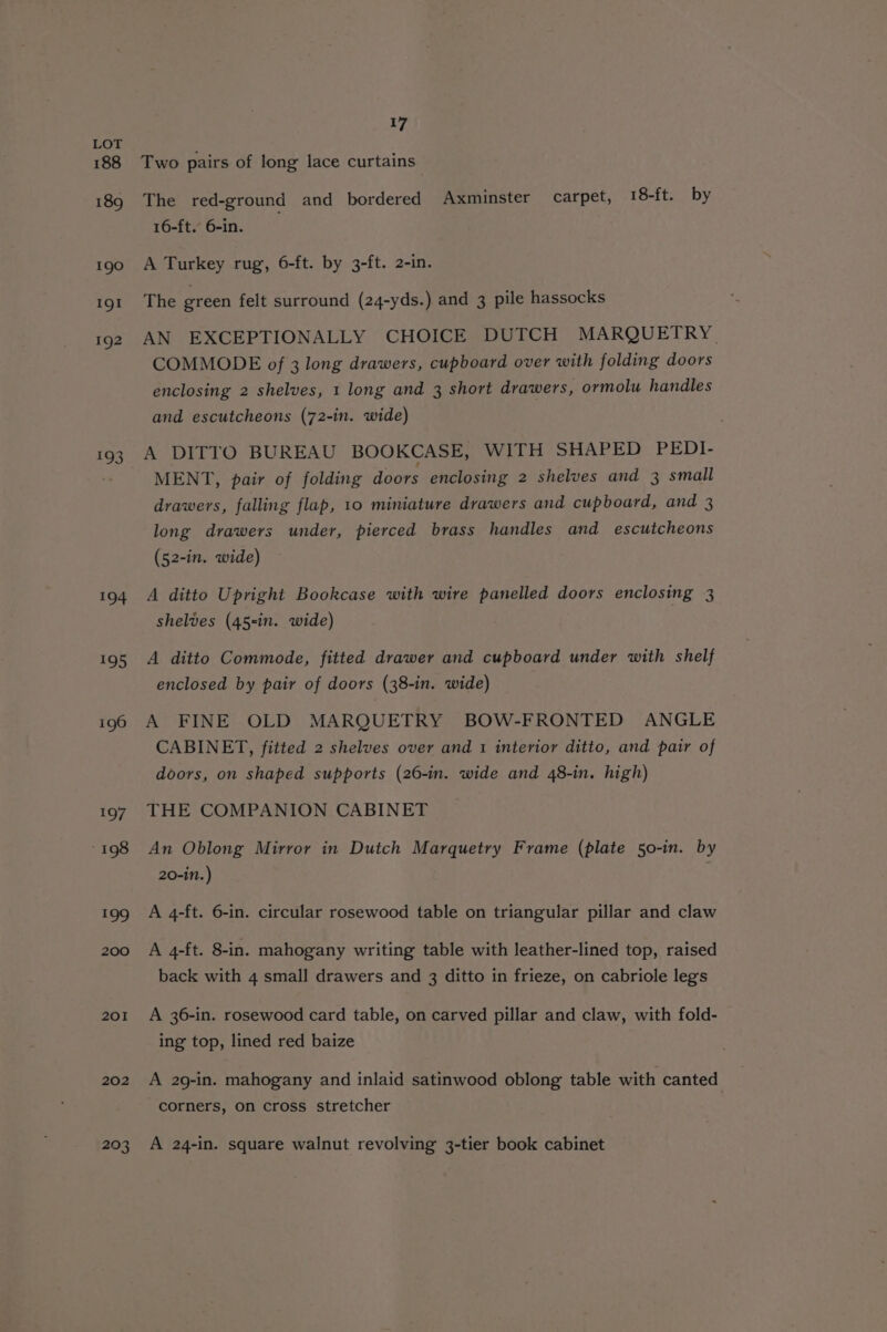 193 ot 195 196 197 198 cle 200 201 202 203 17 Two pairs of long lace curtains The red-ground and bordered Axminster carpet, 18-ft. by 16-ft. 6-in. A Turkey rug, 6-ft. by 3-ft. 2-in. The green felt surround (24-yds.) and 3 pile hassocks AN EXCEPTIONALLY CHOICE DUTCH MARQUETRY. COMMODE of 3 long drawers, cupboard over with folding doors enclosing 2 shelves, 1 long and 3 short drawers, ormolu handles and escutcheons (72-in. wide) A DITTO BUREAU BOOKCASE, WITH SHAPED PEDI- MENT, pair of folding doors enclosing 2 shelves and 3 small drawers, falling flap, 10 miniature drawers and cupboard, and 3 long drawers under, pierced brass handles and escutcheons (52-in. wide) A ditto Upright Bookcase with wire panelled doors enclosing 3 shelves (45-in. wide) A ditto Commode, fitted drawer and cupboard under with shelf enclosed by pair of doors (38-in. wide) A FINE OLD MARQUETRY BOW-FRONTED ANGLE CABINET, fitted 2 shelves over and 1 interior ditto, and pair of doors, on shaped supports (26-in. wide and 48-in. high) THE COMPANION CABINET An Oblong Mirror in Dutch Marquetry Frame (plate 50-in. by 20-in.) . A 4-ft. 6-in. circular rosewood table on triangular pillar and claw A 4-ft. 8-in. mahogany writing table with leather-lined top, raised back with 4 small drawers and 3 ditto in frieze, on cabriole legs A 36-in. rosewood card table, on carved pillar and claw, with fold- ing top, lined red baize A 29-in. mahogany and inlaid satinwood oblong table with canted corners, on cross stretcher A 24-in. square walnut revolving 3-tier book cabinet