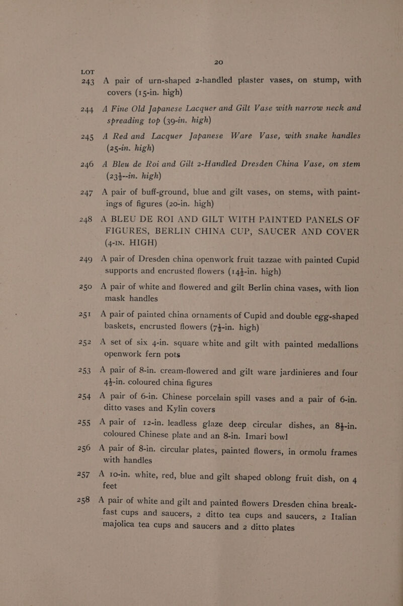 243 244 245 249 250 251 252 253 254 230 256 sy | 258 20 A pair of urn-shaped 2-handled plaster vases, on stump, with covers (15-in. high) A Fine Old Japanese Lacquer and Gilt Vase with narrow neck and spreading top (39-in. high) A Red and Lacquer Japanese Ware Vase, with snake handles (25-in. high) A Bleu de Roi and Gilt 2-Handled Dresden China Vase, on stem (234--in. high) A pair of buff-ground, blue and gilt vases, on stems, with paint- ings of figures (20-in. high) A BLEU DE ROI AND GILT WITH PAINTED PANELS OF FIGURES, BERLIN CHINA CUP, SAUCER AND COVER (4-1n. HIGH) A pair of Dresden china openwork fruit tazzae with painted Cupid supports and encrusted flowers (144-in. high) A pair of white and flowered and gilt Berlin china vases, with lion mask handles A pair of painted china ornaments of Cupid and double egg-shaped baskets, encrusted flowers (74-in. high) A set of six 4-in. square white and gilt with painted medallions openwork fern pots A pair of 8-in. cream-flowered and gilt ware jardinieres and four 44-in. coloured china figures A pair of 6-in. Chinese porcelain spill vases and a pair of 6-in. ditto vases and Kylin covers A pair of 12-in. leadless glaze deep circular dishes, an 8}-in. coloured Chinese plate and an 8-in. Imari bowl A pair of 8-in. circular plates, painted flowers, in ormolu frames with handles A 1o-in. white, red, blue and gilt shaped oblong fruit dish, on 4 feet A pair of white and gilt and painted flowers Dresden china break- fast cups and saucers, 2 ditto tea cups and saucers, 2 Italian majolica tea cups and saucers and 2 ditto plates