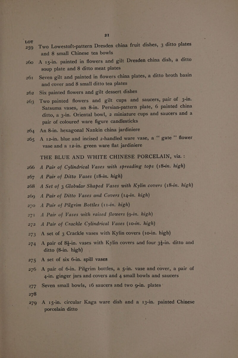 264 265 279 21 Two Lowestoft-pattern Dresden china fruit dishes, 3 ditto plates and 8 small Chinese tea bowls A 15-in. painted in flowers and gilt Dresden china dish, a ditto soup plate and 8 ditto meat plates Seven gilt and painted in flowers china plates, a ditto broth basin and cover and 8 small ditto tea plates Six painted flowers and gilt dessert dishes Two painted flowers and gilt cups and saucers, pair of 3-in. Satsuma vases, an 8-in. Persian-pattern plate, 6 painted china ditto, a 3-in. Oriental bowl, 2 miniature cups and saucers and a pair of coloured ware figure candlesticks An 8-in. hexagonal Nankin china jardiniere A 12-in. blue and incised 2-handled ware vase, a ** gate ’’ flower vase and a 12-in. green ware flat jardiniere THE BLUE AND WHITE CHINESE PORCELAIN, viz. : A Pair of Cylindrical Vases with spreading tops (18-in. high) A Pair of Ditto Vases (18-in. high) A Pair of Ditto Vases and Covers (14-in. high) A Pair of Pilgrim Bottles (11-in. high) A Pair of Vases with raised flowers (9-in. high) A Pair of Crackle Cylindrical Vases (10-in. high) A set of 3 Crackle vases with Kylin covers (10-in. high) A pair of 84-in. vases with Kylin covers and four 34-in. ditto and ditto (8-in. high) A set of six 6-in. spill vases A pair of 6-in. Pilgrim bottles, a 5-in. vase and cover, a pair of 4-in. ginger jars and covers and 4 small bowls and saucers Seven small bowls, 16 saucers and two g-in. plates A 15-in. circular Kaga ware dish and a 13-in. painted Chinese porcelain ditto