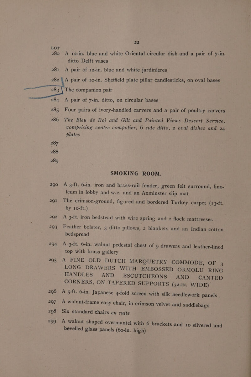 280 A 12-in. blue and white Oriental circular dish and a pair of 7-in. ditto Delft vases 281 A pair of 12-in. blue and white jardinieres A pair of 1o-in. Sheffield plate pillar candlesticks, on oval bases The companion pair A pair of 7-in. ditto, on circular bases Four pairs of ivory-handled carvers and a pair of poultry carvers 286 The Bleu de Roi and Gilt and Painted Views Dessert Service, comprising centre compotier, 6 side ditto, 2 oval dishes and 24 plates SMOKING ROOM. 290 A 3-ft. 6-in. iron and brzss-rail fender, green felt surround, lino- leum in lobby and w.c. and an Axminster slip mat 291 The crimson-ground, figured and bordered Turkey carpet (13-ft. by 10-ft.) 292 A 3-ft. iron bedstead with wire spring and 2 flock mattresses 293 Feather bolster, 3 ditto pillows, 2 blankets and an Indian cotton bedspread 294 A 3-ft. 6-in. walnut pedestal chest of 9 drawers and leather-lined top with brass gallery 295 A FINE OLD DUTCH MARQUETRY COMMODE, OF 3 LONG DRAWERS WITH EMBOSSED ORMOLU RING HANDLES AND ESCUTCHEONS AND CANTED CORNERS, ON TAPERED SUPPORTS (321s. WIDE) 296 A 5-ft. 6-in. Japanese 4-fold screen with silk needlework panels 297 A walnut-frame easy chair, in crimson velvet and saddlebag's 298 Six standard chairs en suite 299 A walnut shaped overmantel with 6 brackets and ro silvered and bevelled glass panels (60-in. high)