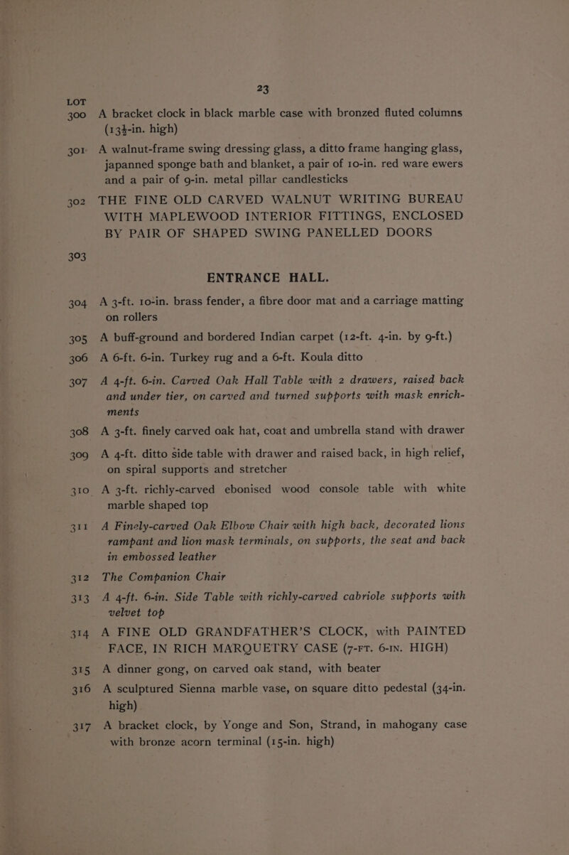 300 Go ° to 393 304 395 306 397 308 399 311 312 323 314 315 316 317 23 A bracket clock in black marble case with bronzed fluted columns (134-in. high) A walnut-frame swing dressing glass, a ditto frame hanging glass, japanned sponge bath and blanket, a pair of 10-in. red ware ewers and a pair of g-in. metal pillar candlesticks THE FINE OLD CARVED WALNUT WRITING BUREAU WITH MAPLEWOOD INTERIOR FITTINGS, ENCLOSED BY PAIR OF SHAPED SWING PANELLED DOORS ENTRANCE HALL. A 3-ft. 10-in. brass fender, a fibre door mat and a carriage matting on rollers A buff-ground and bordered Indian carpet (12-ft. 4-in. by 9-ft.) A 6-ft. 6-in. Turkey rug and a 6-ft. Koula ditto A 4-ft. 6-in. Carved Oak Hall Table with 2 drawers, raised back and under tier, on carved and turned supports with mask enrich- ments A 3-ft. finely carved oak hat, coat and umbrella stand with drawer A 4-ft. ditto side table with drawer and raised back, in high relief, on spiral supports and stretcher : A 3-ft. richly-carved ebonised wood console table with white marble shaped top A Finely-carved Oak Elbow Chair with high back, decorated lions vampant and lion mask terminals, on supports, the seat and back in embossed leather The Companion Chair A 4-ft. 6-in. Side Table with richly-carved cabriole supports with velvet top A FINE OLD GRANDFATHER’S CLOCK, with PAINTED FACE, IN RICH MARQUETRY CASE (7-rtT. 6-1n. HIGH) A dinner gong, on carved oak stand, with beater A sculptured Sienna marble vase, on square ditto pedestal (34-in. high) A bracket clock, by Yonge and Son, Strand, in mahogany case with bronze acorn terminal (15-in. high)
