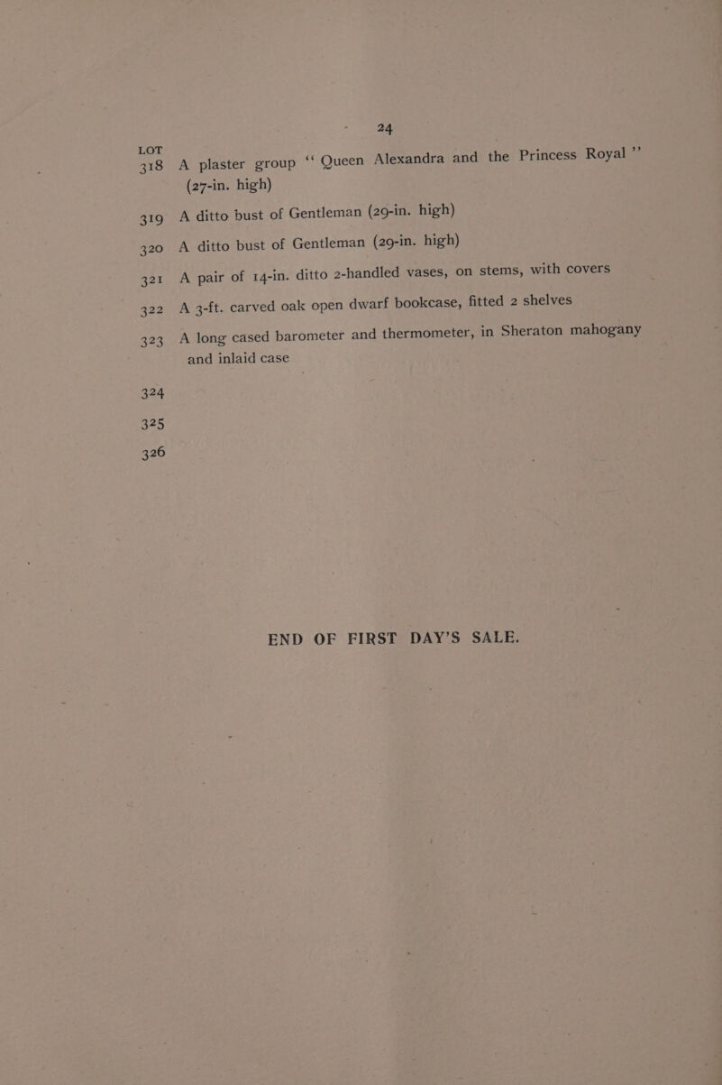 318 324 325 326 24 A plaster group ‘“‘ Queen Alexandra and the Princess Royal ”’ (27-in. high) A ditto bust of Gentleman (29-in. high) A ditto bust of Gentleman (29-in. high) A pair of 14-in. ditto 2-handled vases, on stems, with covers A 3-ft. carved oak open dwarf bookcase, fitted 2 shelves A long cased barometer and thermometer, in Sheraton mahogany and inlaid case END OF FIRST DAY’S SALE.
