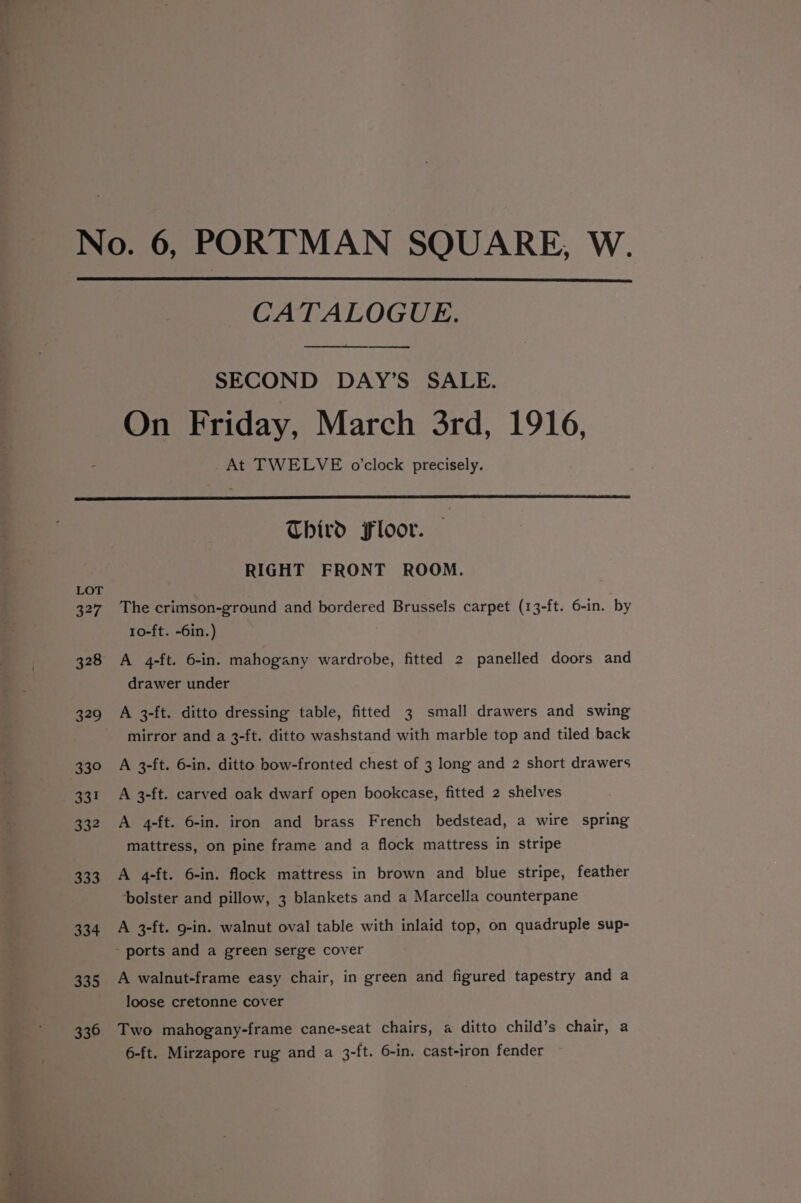 CATALOGUE. a SECOND DAY’S SALE. On Friday, March 3rd, 1916, _At TWELVE o'clock precisely. LOT 327 328 329 339 33! 334 333 334 335 336 Third Floor. RIGHT FRONT ROOM. The crimson-ground and bordered Brussels carpet (13-ft. 6-in. by 10-ft. -6in.) A 4-ft. 6-in. mahogany wardrobe, fitted 2 panelled doors and drawer under A 3-ft. ditto dressing table, fitted 3 small drawers and swing mirror and a 3-ft. ditto washstand with marble top and tiled back A 3-ft. 6-in. ditto bow-fronted chest of 3 long and 2 short drawers A 3-ft. carved oak dwarf open bookcase, fitted 2 shelves A 4-ft. 6-in. iron and brass French bedstead, a wire spring mattress, on pine frame and a flock mattress in stripe A 4-ft. 6-in. flock mattress in brown and blue stripe, feather ‘bolster and pillow, 3 blankets and a Marcella counterpane A 3-ft. 9-in. walnut oval table with inlaid top, on quadruple sup- A walnut-frame easy chair, in green and figured tapestry and a loose cretonne cover Two mahogany-frame cane-seat chairs, a ditto child’s chair, a 6-ft. Mirzapore rug and a 3-ft. 6-in. cast-iron fender
