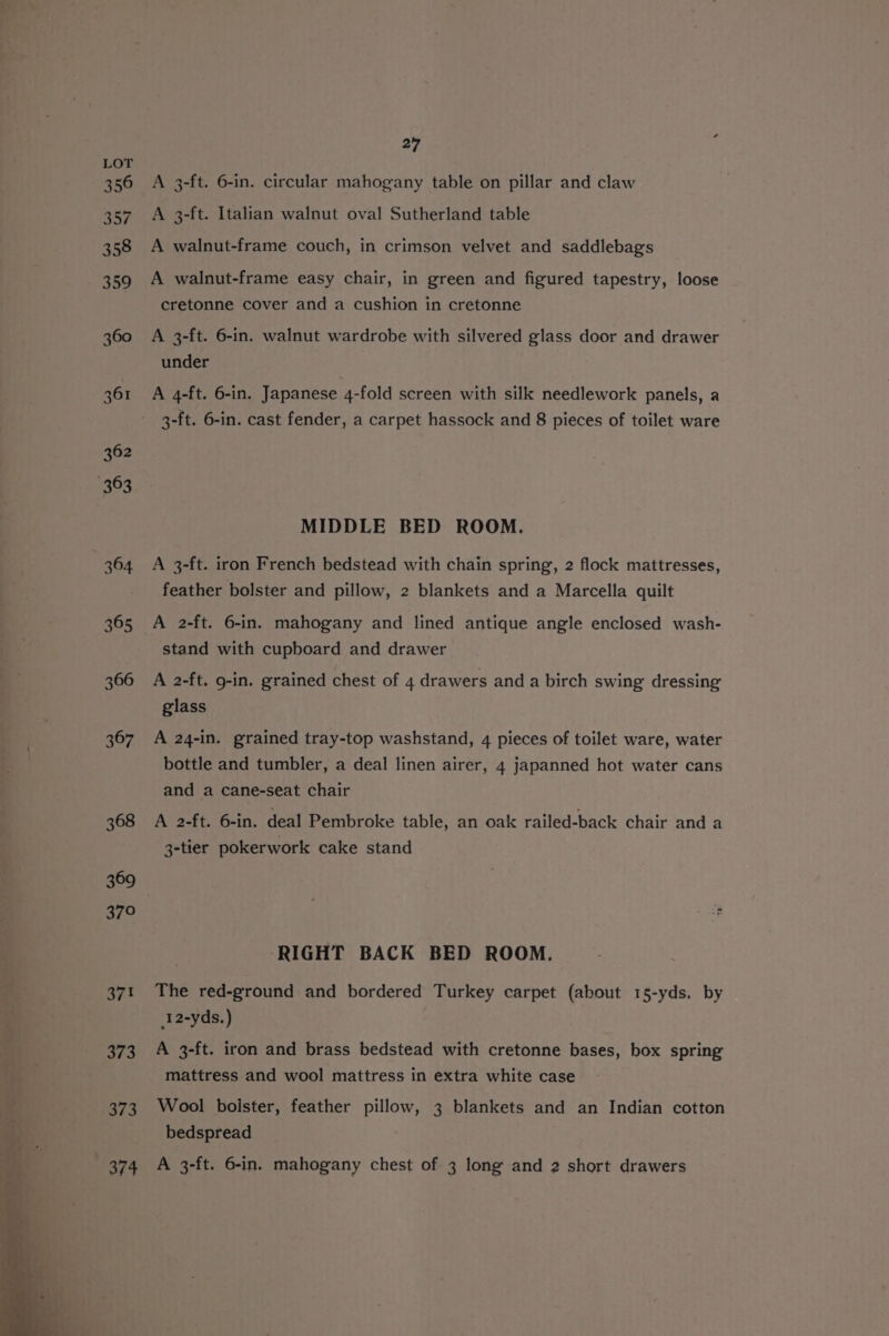 356 357 358 359 360 361 362 363 364 365 366 367 368 369 370 371 373 373 374 27 A 3-ft. 6-in. circular mahogany table on pillar and claw A 3-ft. Italian walnut oval Sutherland table A walnut-frame couch, in crimson velvet and saddlebags A walnut-frame easy chair, in green and figured tapestry, loose cretonne cover and a cushion in cretonne A 3-ft. 6-in. walnut wardrobe with silvered glass door and drawer under A 4-ft. 6-in. Japanese 4-fold screen with silk needlework panels, a 3-ft. 6-in. cast fender, a carpet hassock and 8 pieces of toilet ware MIDDLE BED ROOM. A 3-ft. iron French bedstead with chain spring, 2 flock mattresses, feather bolster and pillow, 2 blankets and a Marcella quilt A 2-ft. 6-in. mahogany and lined antique angle enclosed wash- stand with cupboard and drawer A 2-ft. g-in. grained chest of 4 drawers and a birch swing dressing glass A 24-in. grained tray-top washstand, 4 pieces of toilet ware, water bottle and tumbler, a deal linen airer, 4 japanned hot water cans and a cane-seat chair A 2-ft. 6-in. deal Pembroke table, an oak railed-back chair and a 3-tier pokerwork cake stand ‘RIGHT BACK BED ROOM. The red-ground and bordered Turkey carpet (about 15-yds. by 12-yds.) A 3-ft. iron and brass bedstead with cretonne bases, box spring mattress and wool mattress in extra white case Wool boister, feather pillow, 3 blankets and an Indian cotton bedspread A 3-ft. 6-in. mahogany chest of 3 long and 2 short drawers