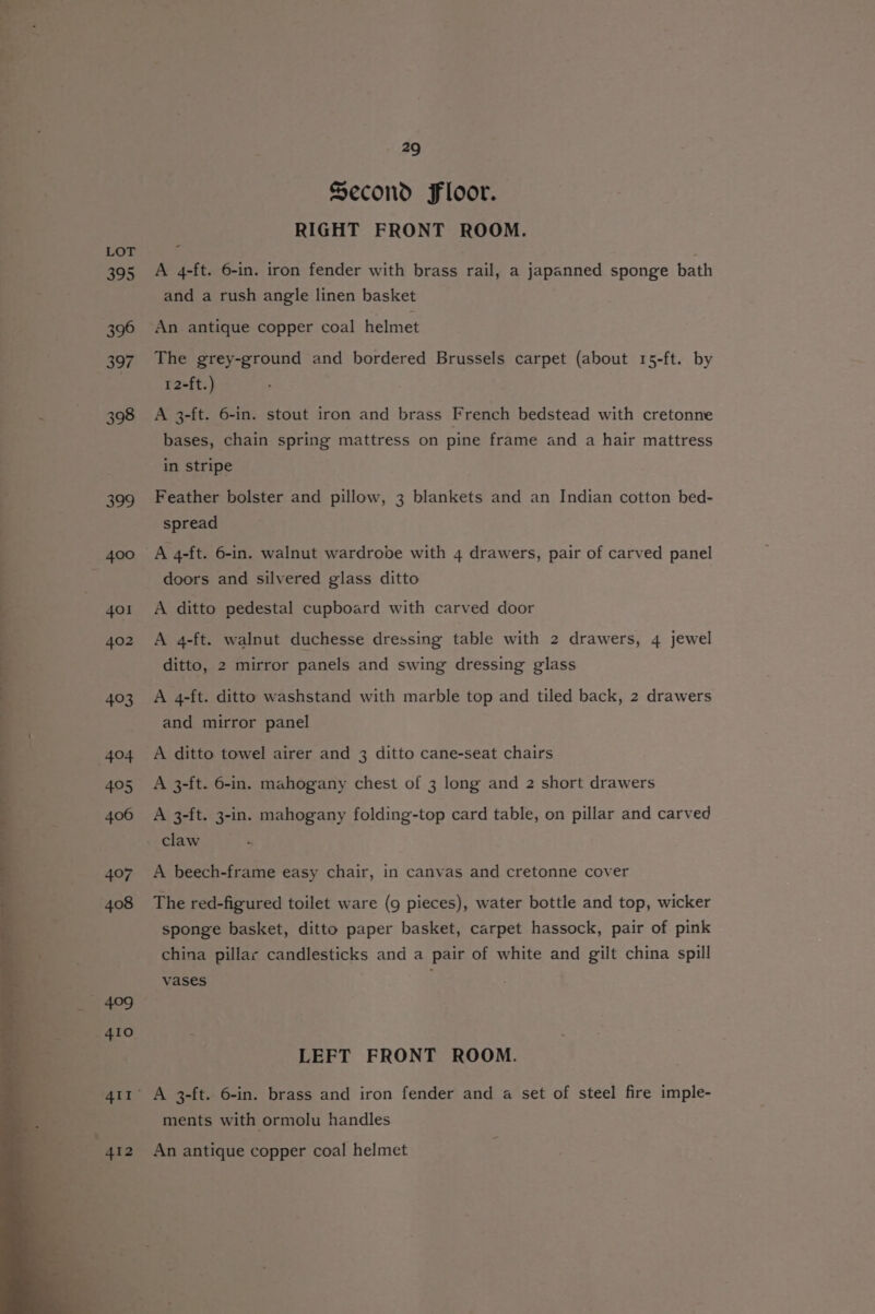 395 396 397 398 29 Second Floor. RIGHT FRONT ROOM. A 4-ft. 6-in. iron fender with brass rail, a japanned sponge bath and a rush angle linen basket An antique copper coal helmet The grey-ground and bordered Brussels carpet (about 15-ft. by 12-ft.) A 3-ft. 6-in. stout iron and brass French bedstead with cretonne bases, chain spring mattress on pine frame and a hair mattress in stripe Feather bolster and pillow, 3 blankets and an Indian cotton bed- spread A 4-ft. 6-in. walnut wardrobe with 4 drawers, pair of carved panel doors and silvered glass ditto A ditto pedestal cupboard with carved door A 4-ft. walnut duchesse dressing table with 2 drawers, 4 jewel ditto, 2 mirror panels and swing dressing glass A 4-ft. ditto washstand with marble top and tiled back, 2 drawers and mirror panel A ditto towel airer and 3 ditto cane-seat chairs A 3-ft. 6-in. mahogany chest of 3 long and 2 short drawers A 3-ft. 3-in. mahogany folding-top card table, on pillar and carved claw A beech-frame easy chair, in canvas and cretonne cover The red-figured toilet ware (9 pieces), water bottle and top, wicker sponge basket, ditto paper basket, carpet hassock, pair of pink china pillar candlesticks and a pair of white and gilt china spill vases LEFT FRONT ROOM. ments with ormolu handles An antique copper coal helmet