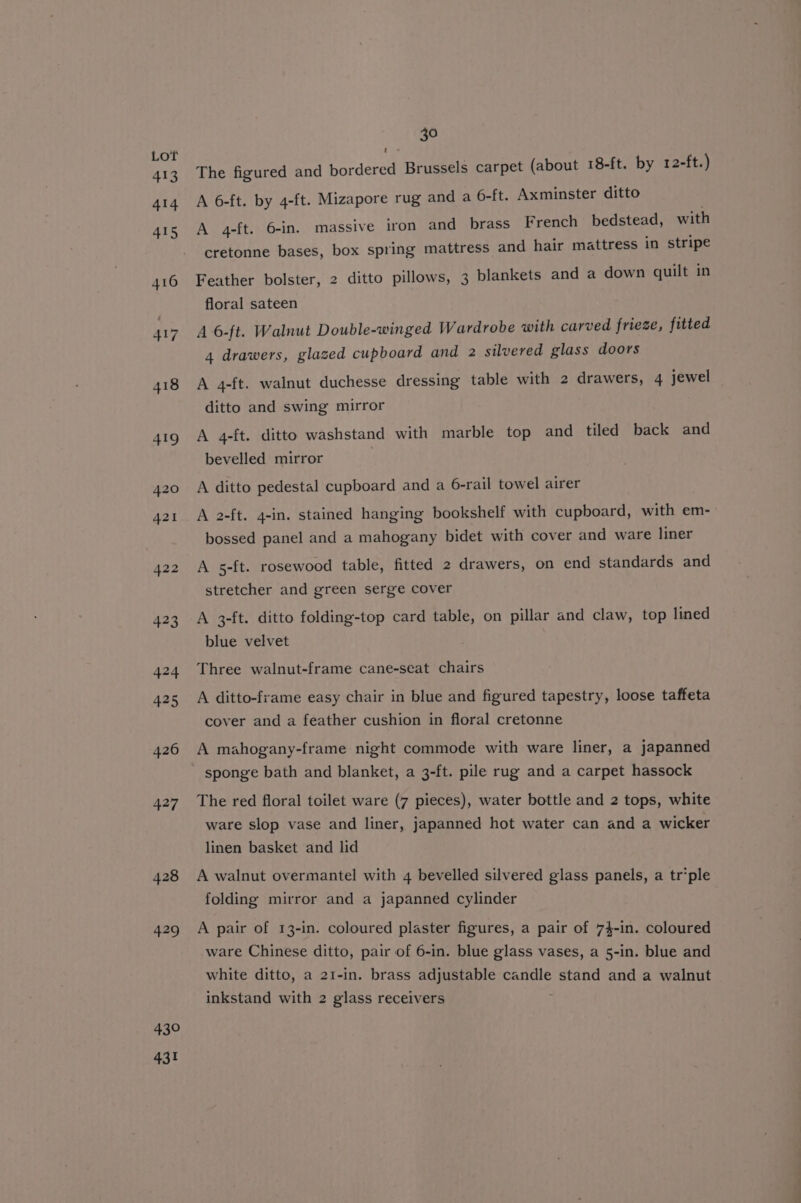 430 431 30 The figured and bordered Brussels carpet (about 18-ft. by 12-ft.) A 6-ft. by 4-ft. Mizapore rug and a 6- ft. Axminster ditto A 4-ft. 6-in. massive iron and brass French bedstead, with cretonne bases, box spring mattress and hair mattress in stripe Feather bolster, 2 ditto pillows, 3 blankets and a down quilt in floral sateen A 6-ft. Walnut Double-winged Wardrobe with carved frieze, fitted 4 drawers, glazed cupboard and 2 silvered glass doors A 4-ft. walnut duchesse dressing table with 2 drawers, 4 jewel ditto and swing mirror A 4-ft. ditto washstand with marble top and tiled back and bevelled mirror A ditto pedestal cupboard and a 6-rail towel airer A 2-ft. 4-in. stained hanging bookshelf with cupboard, with em- bossed panel and a mahogany bidet with cover and ware liner A 5-ft. rosewood table, fitted 2 drawers, on end standards and stretcher and green serge cover A 3-ft. ditto folding-top card table, on pillar and claw, top lined blue velvet Three walnut-frame cane-seat chairs A ditto-frame easy chair in blue and figured tapestry, loose taffeta cover and a feather cushion in floral cretonne A mahogany-frame night commode with ware liner, a japanned sponge bath and blanket, a 3-ft. pile rug and a carpet hassock The red floral toilet ware (7 pieces), water bottle and 2 tops, white ware slop vase and liner, japanned hot water can and a wicker linen basket and lid A walnut overmantel with 4 bevelled silvered glass panels, a tr’ple folding mirror and a japanned cylinder A pair of 13-in. coloured plaster figures, a pair of 74-in. coloured ware Chinese ditto, pair of 6-in. blue glass vases, a 5-in. blue and white ditto, a 21-in. brass adjustable candle stand and a walnut