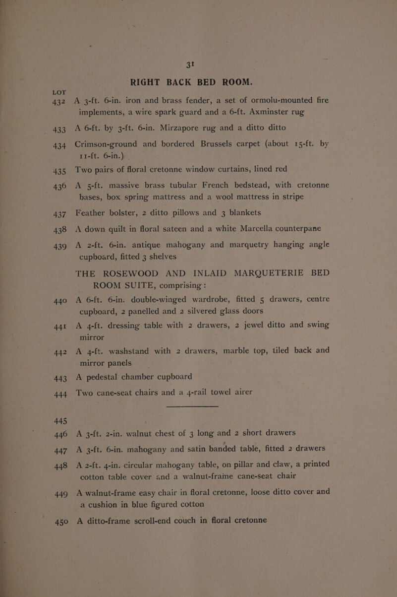 432 433 434 435 437 438 439 440 449 450 31 RIGHT BACK BED ROOM. A 3-{t. 6-in. iron and brass fender, a set of ormolu-mounted fire implements, a wire spark guard and a 6-ft. Axminster rug A 6-ft. by 3-ft. 6-in. Mirzapore rug and a ditto ditto Crimson-ground and bordered Brussels carpet (about 15-ft. by 11-ft. 6-in.) Two pairs of floral cretonne window curtains, lined red A 5-ft. massive brass tubular French bedstead, with cretonne bases, box spring mattress and a wool mattress in stripe Feather bolster, 2 ditto pillows and 3 blankets A down quilt in floral sateen and a white Marcella counterpane A 2-ft. 6-in. antique mahogany and marquetry hanging angle cupboard, fitted 3 shelves THE ROSEWOOD AND INLAID MARQUETERIE BED ROOM SUITE, comprising : A 6-ft. 6-in. double-winged wardrobe, fitted 5 drawers, centre cupboard, 2 panelled and 2 silvered glass doors A 4-ft. dressing table with 2 drawers, 2 jewel ditto and swing mirror A 4-ft. washstand with 2 drawers, marble top, tiled back and mirror panels A pedestal chamber cupboard Two cane-seat chairs and a 4-rail towel airer A 3-ft. 2-in. walnut chest of 3 long and 2 short drawers A 3-ft. 6-in. mahogany and satin banded table, fitted 2 drawers A 2-ft. 4-in. circular mahogany table, on pillar and claw, a printed cotton table cover and a walnut-frame cane-seat chair A walnut-frame easy chair in floral cretonne, loose ditto cover and a cushion in blue figured cotton A ditto-frame scroll-end couch in floral cretonne